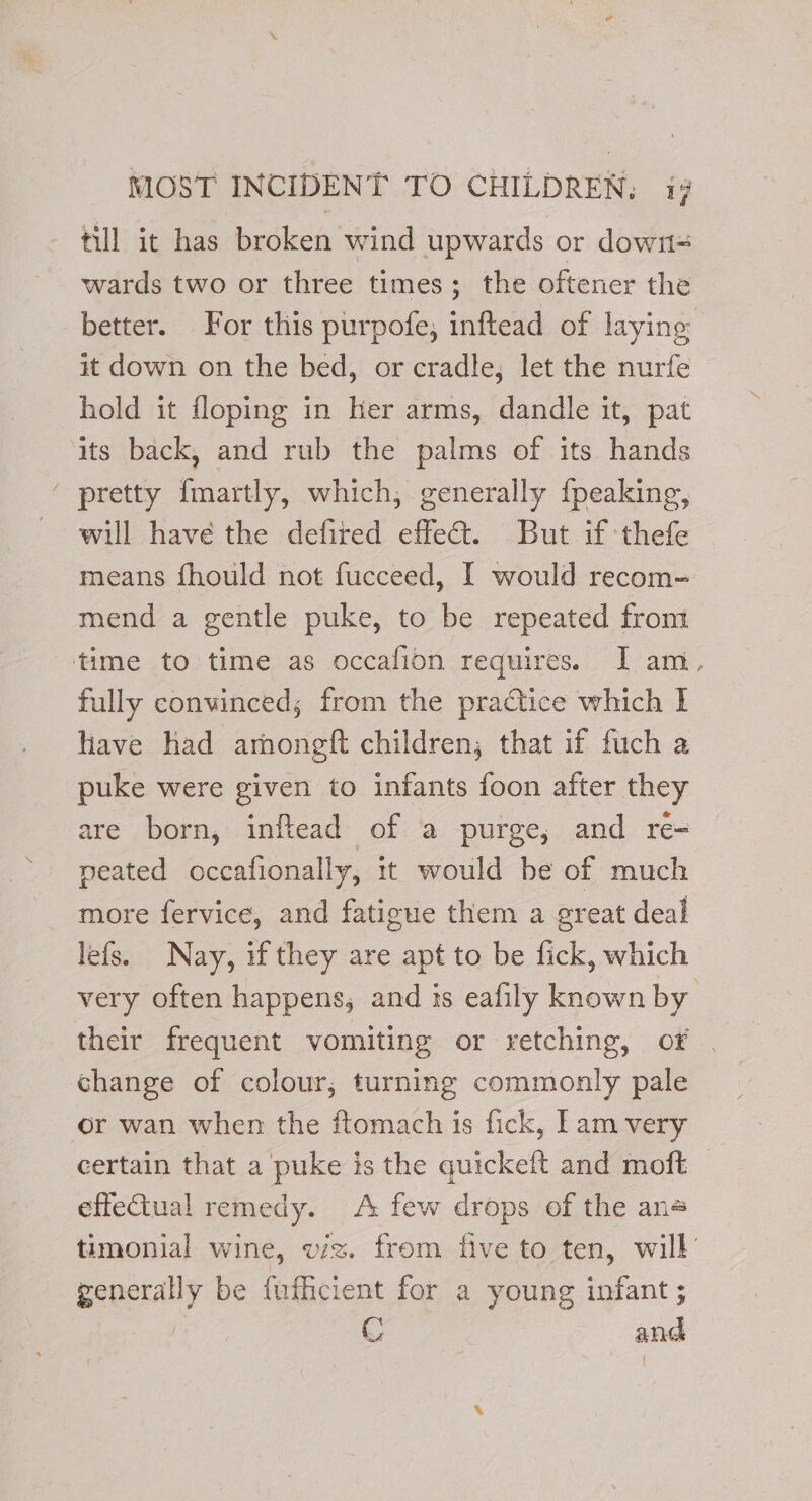 till it has broken wind upwards or down= wards two or three times; the oftener the better. For this purpofe; inftead of laying: it down on the bed, or cradle; let the nurfe hold it floping in her arms, dandle it, pat its back, and rub the palms of its hands ‘ pretty {martly, which, generally {peaking, - will have the defired effect. But if thefe means fhould not fucceed, I would recom-= mend a gentle puke, to be repeated from time to time as occafion requires. I am, fully convinced; from the practice which | have had arnongft children; that if fuch a puke were given to infants foon after they are born, inftead of a purge, and ré= peated occafionally, it would be of much more fervice, and fatigue them a great deal lefs. Nay, if they are apt to be fick, which very often happens, and is eafily known by their frequent vomiting or retching, of | change of colour, turning commonly pale or wan when the ftomach is fick, [am very certain that a puke is the quickeft and moft © effectual remedy. A few drops of the ane timonial wine, viz. from five to ten, will’ generally be fufhicient for a young infant ; | C and