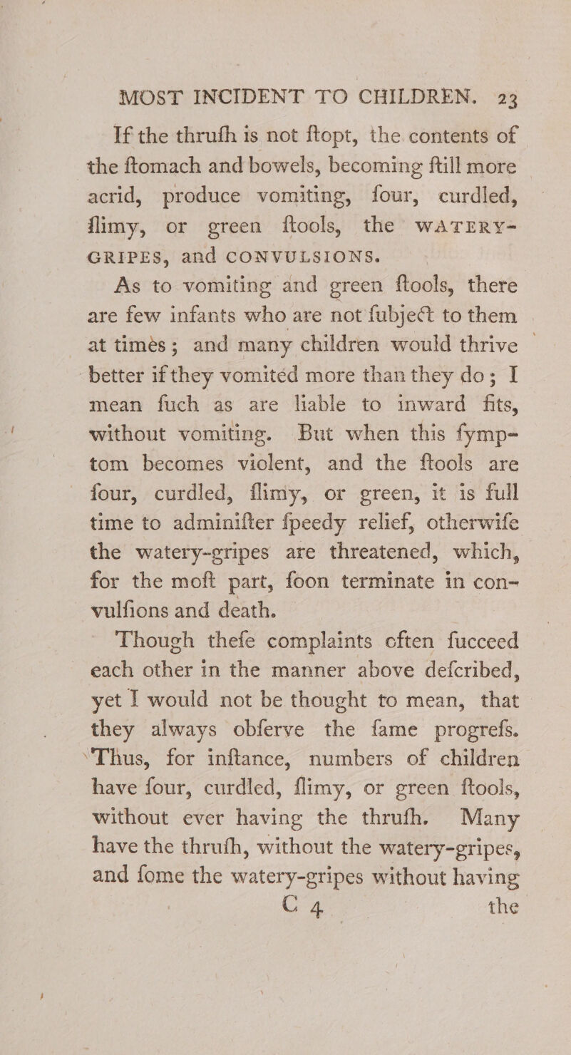 If the thruth is not ftopt, the contents of the ftomach and bowels, becoming ftill more © acrid, produce vomiting, four, curdled, flimy, or green ftools, the waTERyY- GRIPES, and CONVULSIONS. As to vomiting and green ftools, there are few infants who are not fubjet to them at timés; and many children would thrive — better if they vomited more than they do; I mean fuch as are liable to inward fits, without vomiting. But when this fymp- tom becomes violent, and the ftools are four, curdled, flimy, or green, it is full time to adminifter fpeedy relief, otherwife the watery-gripes are threatened, which, for the moft part, foon terminate in con- vulfions and death. Though thefe complaints cften fucceed each other in the manner above defcribed, yet | would not be thought to mean, that they always obferve the fame progrefs. ‘Thus, for inftance, numbers of children have four, curdled, flimy, or green ftools, | without ever having the thrufh., Many have the thruth, without the watery-gripes, and fome the watery-gripes without having C4 the