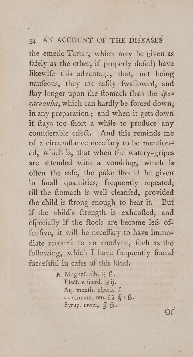 the emetic Tartar, which may be given as fafely as the other, if properly dofed) have fikewife this advantage, that, not being naufeous, they are eafily fwallowed, and ftay longer upon the ftomach than the ze- cacuanha; which can hardly be forced down; in any preparation; and when it gets down it ftays too fhort a while to produce any confiderable effect. And this reminds me of a circumftance necefiary to be mention= ed, which is, that when the watery-gripes are attended with a vomiting, which is often the eafe, the puke fhould be given in {mall quantities, frequently repeated, till the ftomach is well cleanfed, provided the child is ftrong enough to bear it. But if the child’s ftrength is exhaufted, and efpecially if the ftools are become lefs of- fenfive, it will be neceflary to have imme- diate recourfe to an anodyne, fuch as the following, which I have frequently found fuccefsful in cafes of this kind. RK Magnef. alb. 5 &amp;. Ele&amp;. e fcord. 5 ij. Aq. menth. piperit. f. — cinnam. ten. 4a 41 (. Syrup. croci; 4 {%. . OF