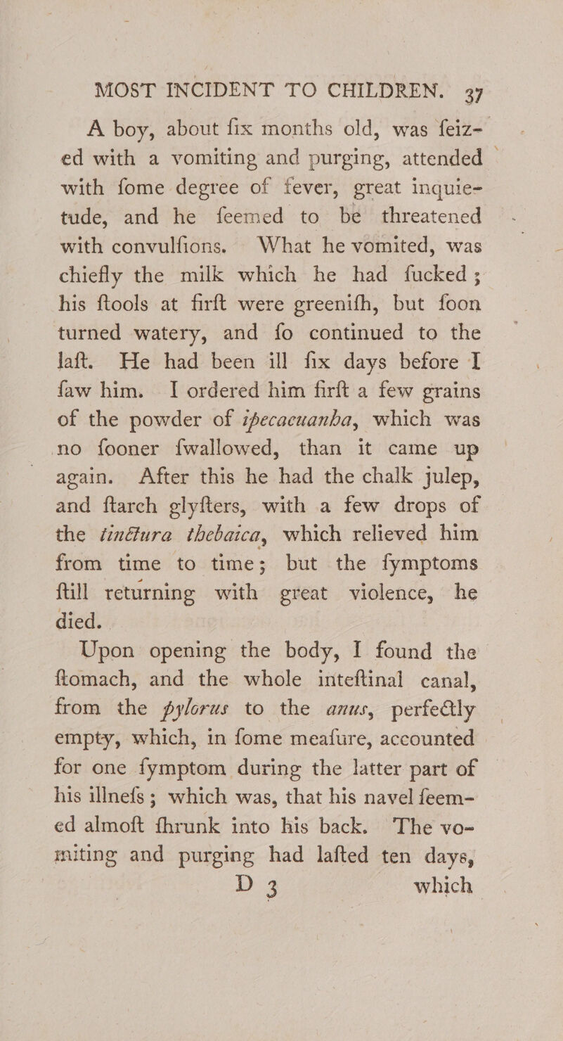 A boy, about fix months old, was feiz- ed with a vomiting and purging, attended | with fome degree of fever, great inquie- tude, and he feemed to be threatened with convulfions. What he vomited, was chiefly the milk which he had fucked ; his ftools at firft were greenifh, but foon turned watery, and fo continued to the Jaft. He had been ill fix days before I faw him. I ordered him firft a few grains of the powder of ifecacuanba, which was no fooner f{wallowed, than it came up again. After this he had the chalk julep, and ftarch glyfters, with a few drops of the éinéura thebaica, which relieved him from time to time; but the fymptoms {till returning with great violence, he died. Upon opening the body, I found the ftomach, and the whole inteftinal canal, from the pylorus to the anus, perfeGly empty, which, in fome meafure, accounted for one fymptom during the latter part of | his illnefs ; which was, that his navel feem- ed almoft fhrunk into his back. The vo- miting and purging had lafted ten days,