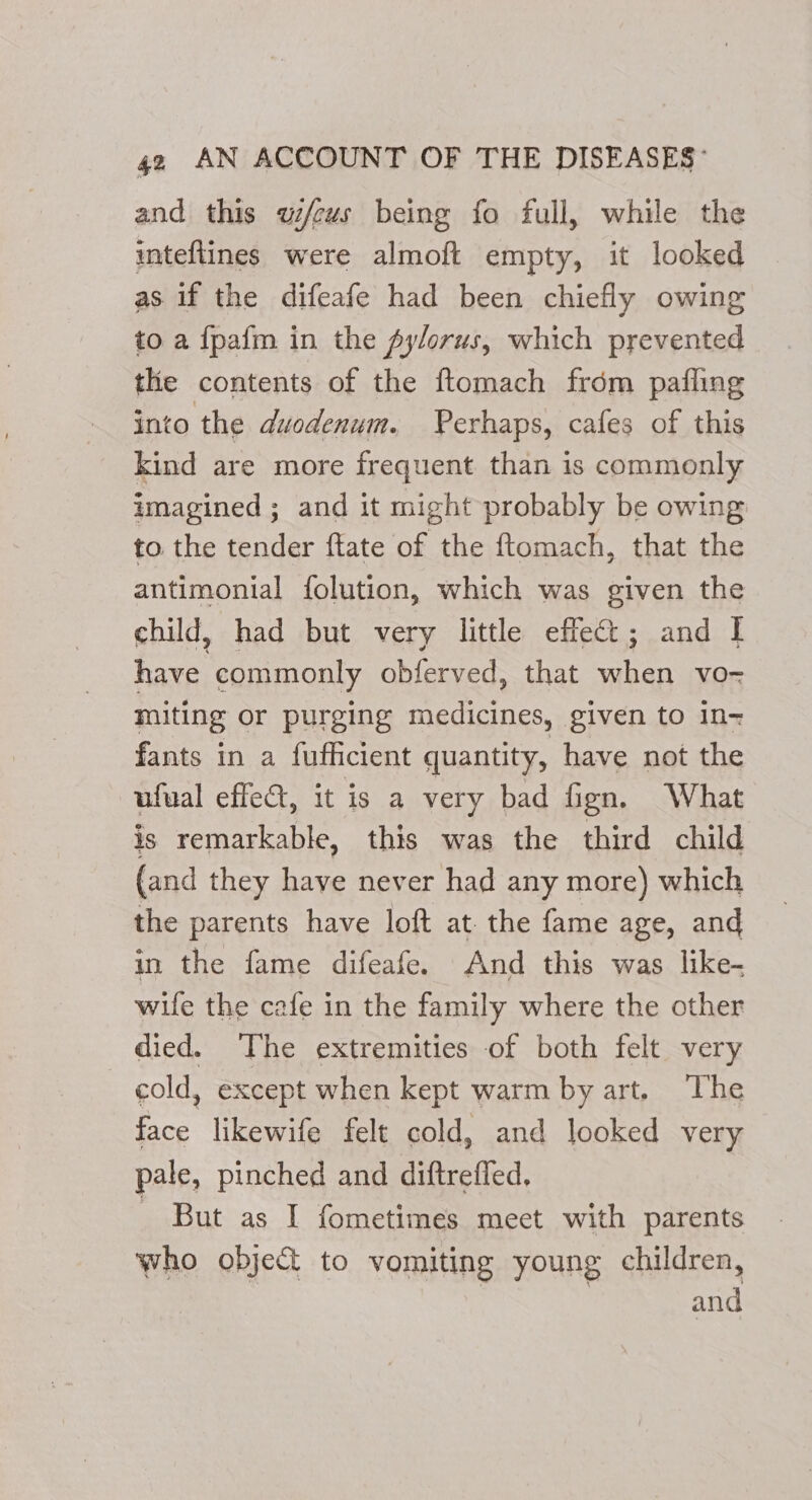 and this wi/cus being fo full, while the inteftines were almoft empty, it looked as if the difeafe had been chiefly owing to a {pafm in the pylorus, which prevented the contents of the ftomach frdm pafling into the duodenum. Perhaps, cafes of this kind are more frequent than is commonly imagined ; and it might probably be owing to the tender ftate of the ftomach, that the antimonial folution, which was given the child, had but very little effet; and | have commonly obferved, that when vo- miting or purging medicines, given to In fants in a fufficient quantity, have not the ufual effeat, it is a very bad fign. What is remarkable, this was the third child (and they have never had any more) which the parents have loft at. the fame age, and in the fame difeafe. And this was like- wife the cafe in the family where the other died. The extremities of both felt very cold, except when kept warm by art. The face likewife felt cold, and looked very pale, pinched and diftreffed. - But as I fometimes mect with parents who object to vomiting young children, and