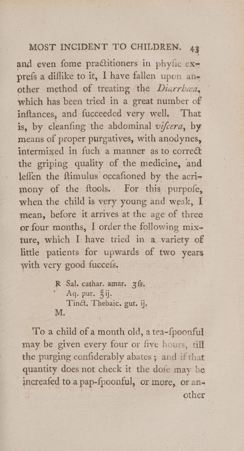 and even fome practitioners in phytic ex- prefs a diflike to it, I have fallen upon an- other method of treating the Dzarrhza, which has been tried in a great number of inftances, and fucceeded very well. That is, by cleanfing the abdominal VI ifcera, by means of pr oper purgatives, with anodynes, intermixed in fuch a manner as to correct the griping quality of the medicine, and leffen the ftimulus occafioned by the acri- mony of the ftools. For this purpofe, when the child is very young and weak, I mean, before it arrives at the age of three or four months, I order the following mix- ture, which I have tried in a. variety of little patients for upwards of two years with very good fucceis, RK Sal. cathar. amar. 3{8, “ - Aqs pur. 4 ij. : Tina. Thebaic. gut. ij. To a child of a month old, a tea-{poonful may be given every four or five hours, till the purging confiderably abates ; and ifthat quantity does not check it the dofe may be increafed to a pap-fpoontul, or more, or ans other