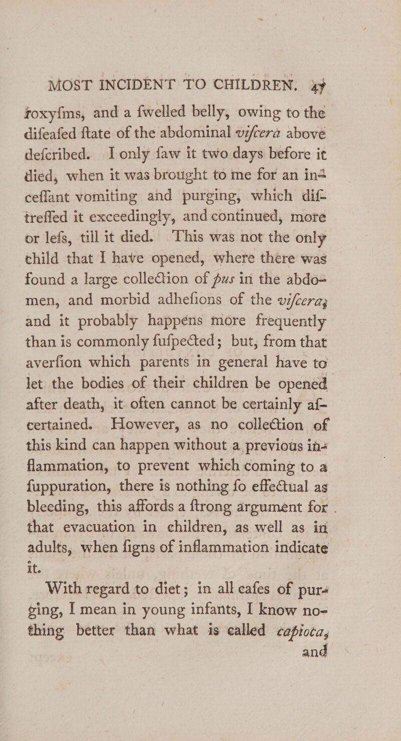 roxyfims, and a {welled belly, owing to the difeafed ftate of the abdominal vi/cera above defcribed. J only faw it two days before ic died, when it was brought to me for an in ceflant vomiting and purging, which dif treffed it exceedingly, and continued, more or lefs, till it died. This was not the only child that I have opened, where there was found a large collection of pus in the abdo= men, and morbid adhelfions of the vifcera; and it probably happéns more frequently than is commonly fufpected ; but, from that averfion which parents in general have to let the bodies of their children be opened after death, it often cannot be certainly af- certained. However, as no colleétion of this kind can happen without a previous in# flammation, to prevent which coming to a fuppuration, there is nothing fo effectual as bleeding, this affords a ftrong argument for . that evacuation in children, as well as in adults, when figns of inflammation indicate if. With regard to diet; in all cafes of pur- ging, | mean in young infants, I know no- thing better than what is called cafioca,