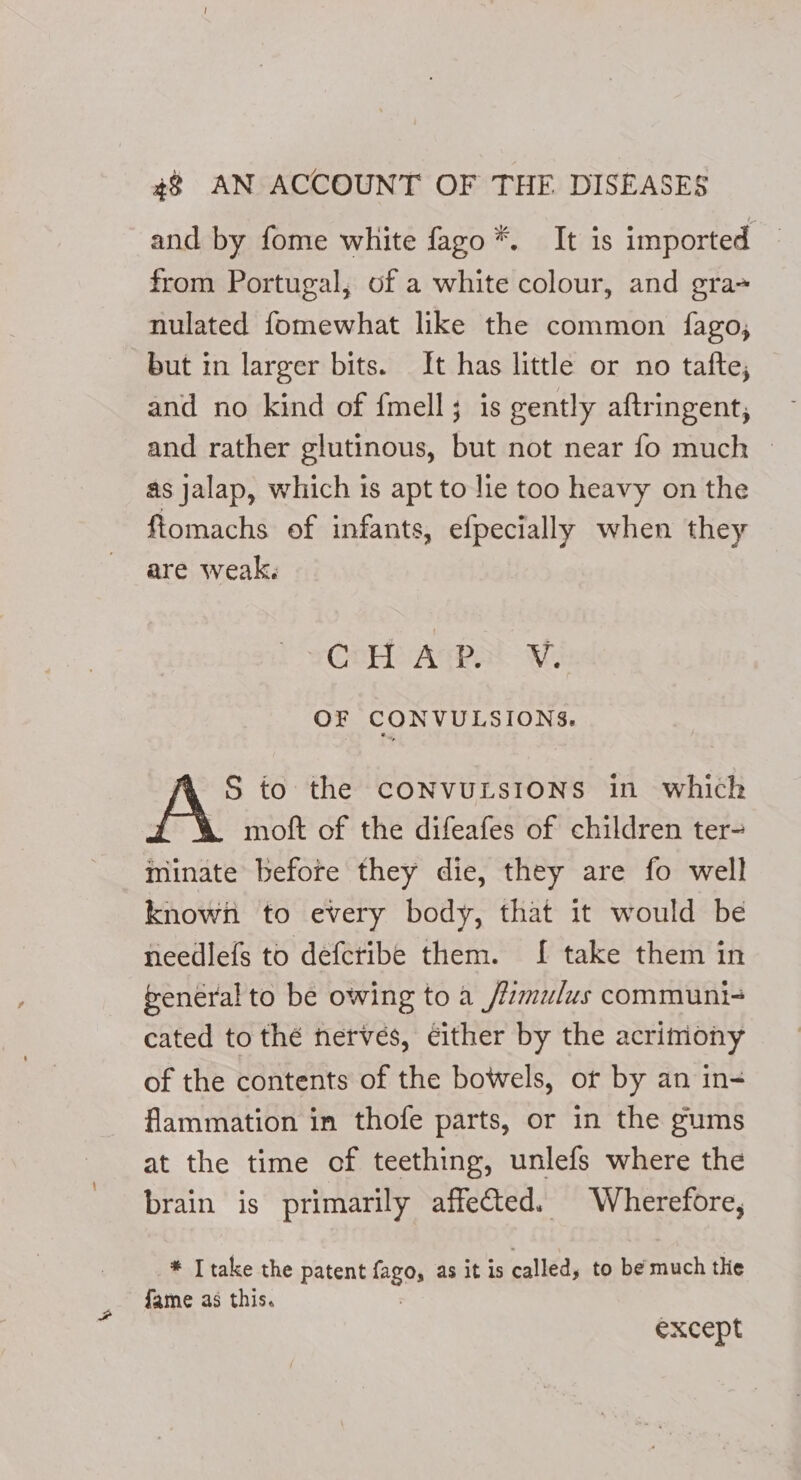 and by fome white fago*. It is imported from Portugal, of a white colour, and gra nulated fomewhat like the common {fago, but in larger bits. It has little or no tafte; and no kind of {mell; is gently aftringent, and rather glutinous, but not near fo much — as jalap, which is apt to lie too heavy on the fiomachs of infants, efpecially when they are weak. CoH AvP NV. OF CONVULSIONS. S to the CONVULSIONS in which moft of the difeafes of children ter- minate before they die, they are fo well known to every body, that it would be needlefs to deferibe them. I[ take them in general to be owing to a _/lmulus communi- cated to thé nerves, cither by the acrimony of the contents of the bowels, ot by an in- flammation in thofe parts, or in the gums at the time of teething, unlefs where the brain is primarily affected. Wherefore, * Itake the patent fogos as it is called, to be much the fame as this. except