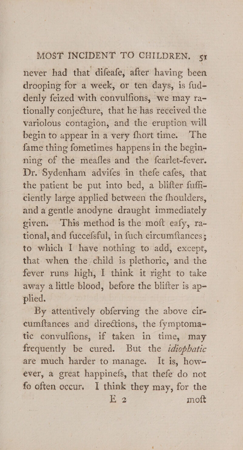 never had that difeafe, after having been drooping for a week, or ten days, is fud- denly feized with convulfions, we may ra- tionally conje@ture, that he has received the variolous contagion, and the eruption will begin to appear in a very fhort time. The fame thing fometimes happens in the begin- ning of the meafles and the fcarlet-fever. Dr. Sydenham advifes in thefe cafes, that the patient be put into bed, a blifter fuffi- ciently large applied between the fhoulders, and a gentle anodyne draught immediately given. This method is the moift eafy, ra- tional, and fuccefsful, in fuch circumftances; to which I have nothing to add, except, that when the, child is plethoric, and the fever runs high, I think it right to take away alittle blood, before the blifter is ap- plied. By attentively obferving the above cir- — cumftances and directions, the fymptoma- tic convulfions, if taken in time, may frequently be cured. But the idiophatic are much harder to manage. It is, how- ever, a great happinefs, that thefe do not fo often occur, I think they may, for the ae moft