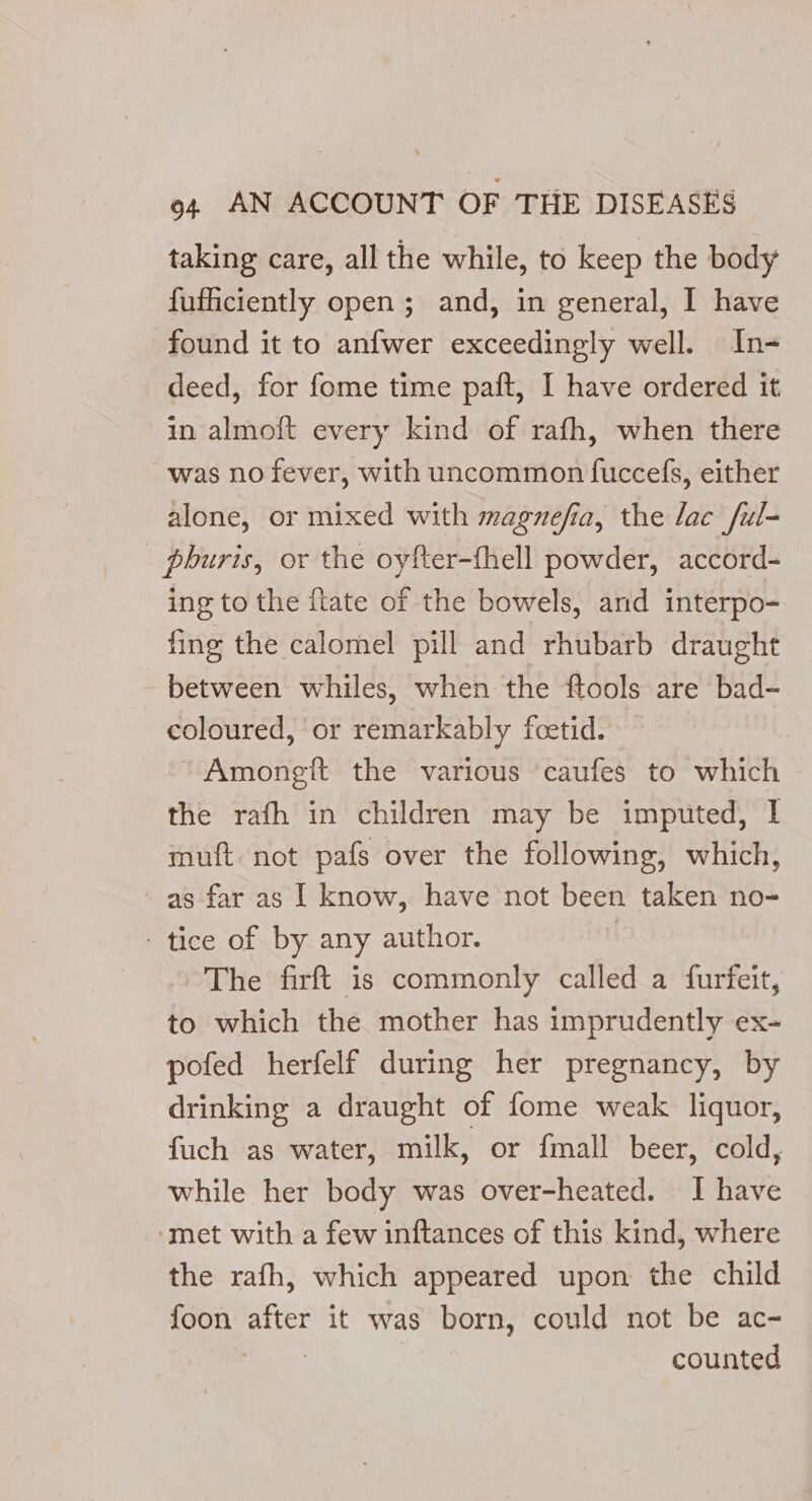 taking care, all the while, to keep the body fuficiently open; and, in general, I have found it to anfwer exceedingly well. In- deed, for fome time paft, I have ordered it in almoft every kind of rafh, when there was no fever, with uncommon fuccefs, either alone, or mixed with magnefia, the lac ful- phuris, or the oyfter-fhell powder, accord- ing to the fate of the bowels, and interpo- fing the calomel pill and rhubarb draught between whiles, when the ftools are bad- coloured, or remarkably foetid. ~Amongit the various caufes to which the rafh in children may be imputed, I muft not pafs over the following, which, as far as I know, have not been taken no-= - tice of by any author. The firft is commonly called a furfeit, to which the mother has imprudently ex- pofed herfelf during her pregnancy, by drinking a draught of fome weak liquor, fuch as water, milk, or {mall beer, cold, while her body was over-heated. I have ‘met with a few inftances of this kind, where the rafh, which appeared upon the child foon afer it was born, could not be ac- counted