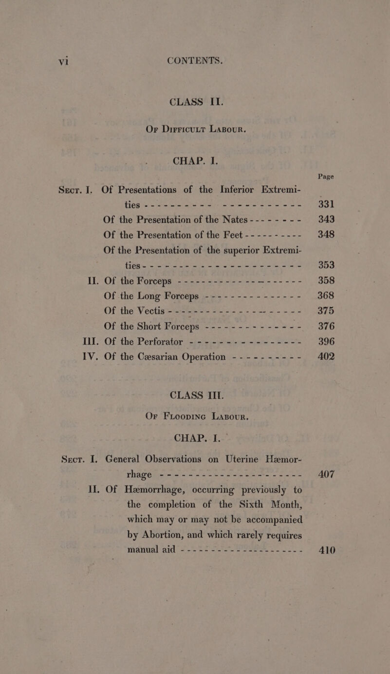 CLASS IT. Or Dirricutt Lasour. CHAP. I. Sect. I. Of the Presentation of the Nates --- - - - - - Of the Presentation of the Feet - - --- - - --- Of the Presentation of the superior Extremi- Of the Forceps - -------------—------ Of the Long Forceps --------------- Of the Vectis'- ------------------- Of the Short Forceps ------------- = Of the -Perforatar ‘cieies- 6! ei-e~ &lt;ie - S Of the Cesarian Operation - - - - - - -- - - CLASS IIIf. Or Freopinc LasBour. CHAP. I. General Observations on Uterine Hemor- rhage ---------------------- Of Hemorrhage, occurring previously to the completion of the Sixth Month, which may or may not be accompanied by Abortion, and which rarely requires HAVUAL IG oe ee te ee ci Page 331 343 348 353 358 368 375 376 396 A402 A07 410