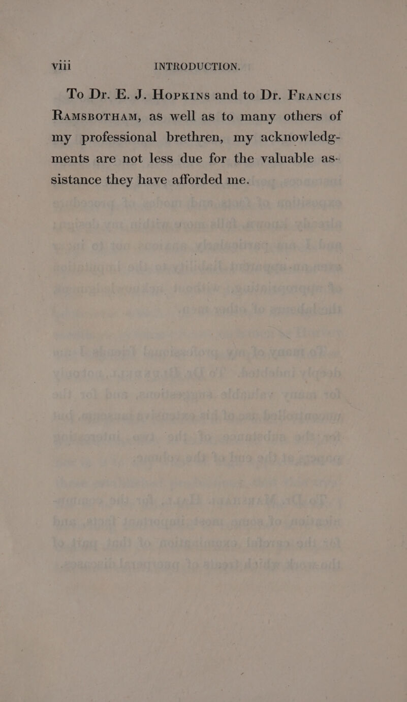 To Dr. E. J. Hopkins and to Dr. Francis Ramsporuam, as well as to many others of my professional brethren, my acknowledg- ments are not less due for the valuable as- sistance they have afforded me.