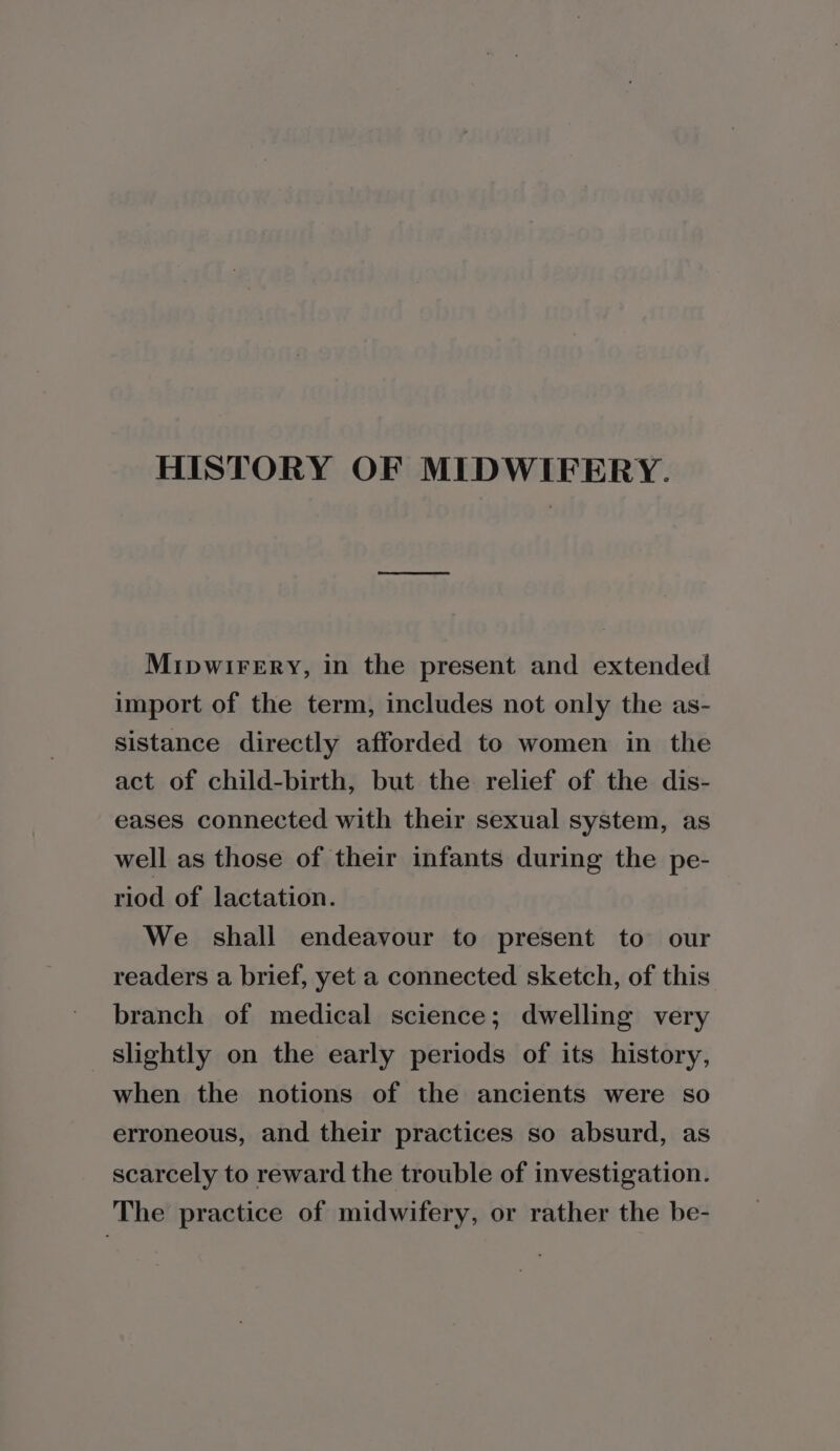 HISTORY OF MIDWIFERY. Mipwirery, in the present and extended import of the term, includes not only the as- sistance directly afforded to women in the act of child-birth, but the relief of the dis- eases connected with their sexual system, as well as those of their infants during the pe- riod of lactation. We shall endeavour to present to our readers a brief, yet a connected sketch, of this branch of medical science; dwelling very slightly on the early periods of its history, when the notions of the ancients were so erroneous, and their practices so absurd, as scarcely to reward the trouble of investigation. The practice of midwifery, or rather the be-