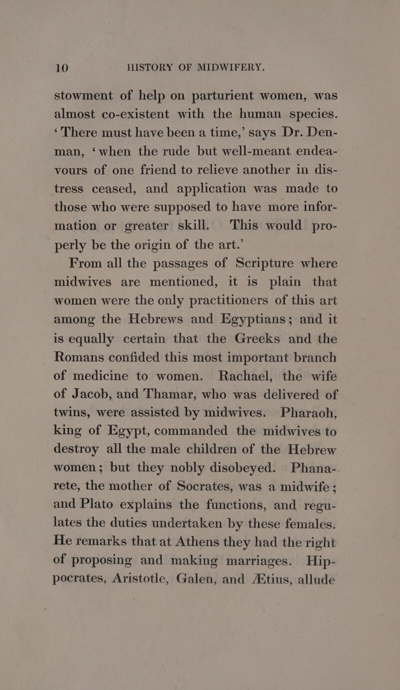 stowment of help on parturient women, was almost co-existent with the human species. ‘There must have been a time,’ says Dr. Den- man, ‘when the rude but well-meant endea- vours of one friend to relieve another in dis- tress ceased, and application was made to those who were supposed to have more infor- mation or greater skill. This would pro- perly be the origin of the art.’ From all the passages of Scripture where midwives are mentioned, it is plain that women were the only practitioners of this art among the Hebrews and Egyptians; and it is equally certain that the Greeks and the Romans confided this most important branch of medicine to women. Rachael, the wife of Jacob, and Thamar, who was delivered of twins, were assisted by midwives. Pharaoh, king of Egypt, commanded the midwives to destroy all the male children of the Hebrew women; but they nobly disobeyed. Phana-. rete, the mother of Socrates, was a midwife ; and Plato explains the functions, and regu- lates the duties undertaken by these females. He remarks that at Athens they had the right of proposing and making marriages. Hip- pocrates, Aristotle, Galen, and /Etius, allude
