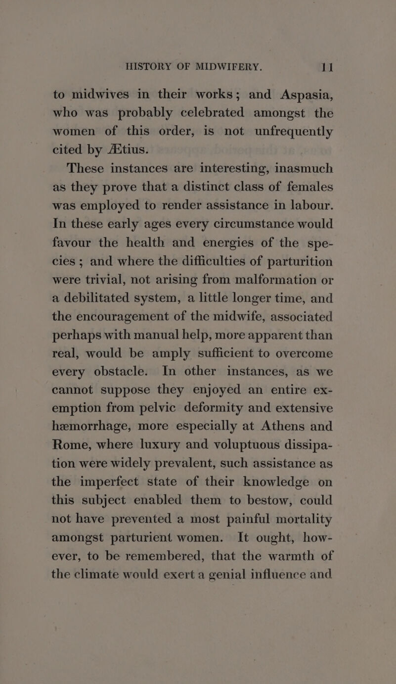 to midwives in their works; and Aspasia, who was probably celebrated amongst the women of this order, is not unfrequently cited by AAtius. These instances are interesting, inasmuch as they prove that a distinct class of females was employed to render assistance in labour. In these early ages every circumstance would favour the health and energies of the spe- cies ; and where the difficulties of parturition were trivial, not arising from malformation or a debilitated system, a little longer time, and the encouragement of the midwife, associated perhaps with manual help, more apparent than real, would be amply sufficient to overcome every obstacle. Im other instances, as we cannot suppose they enjoyed an entire ex- emption from pelvic deformity and extensive hemorrhage, more especially at Athens and Rome, where luxury and voluptuous dissipa- tion were widely prevalent, such assistance as the imperfect state of their knowledge on this subject enabled them to bestow, could not have prevented a most painful mortality amongst parturient women. It ought, how- ever, to be remembered, that the warmth of the climate would exert a genial influence and