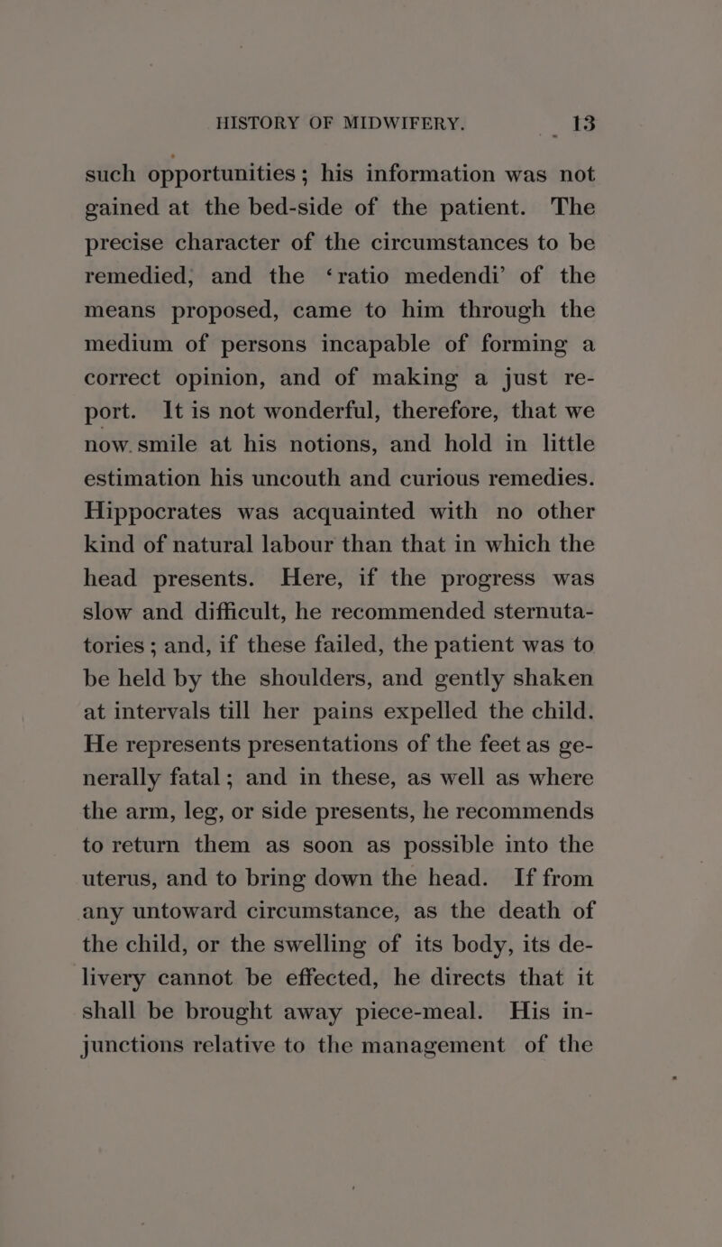 such opportunities ; his information was not gained at the bed-side of the patient. The precise character of the circumstances to be remedied; and the ‘ratio medendi’ of the means proposed, came to him through the medium of persons incapable of forming a correct opinion, and of making a just re- port. It is not wonderful, therefore, that we now.smile at his notions, and hold in little estimation his uncouth and curious remedies. Hippocrates was acquainted with no other kind of natural labour than that in which the head presents. Here, if the progress was slow and difficult, he recommended sternuta- tories ; and, if these failed, the patient was to be held by the shoulders, and gently shaken at intervals till her pains expelled the child. He represents presentations of the feet as ge- nerally fatal; and in these, as well as where the arm, leg, or side presents, he recommends to return them as soon as possible into the uterus, and to bring down the head. If from any untoward circumstance, as the death of the child, or the swelling of its body, its de- livery cannot be effected, he directs that it shall be brought away piece-meal. His in- junctions relative to the management of the