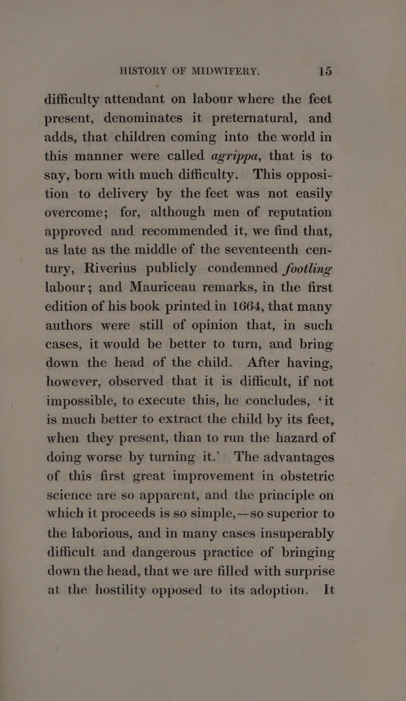 difficulty attendant on labour where the feet present, denominates it preternatural, and adds, that children coming into the world in this manner were called agrippa, that is to say, born with much difficulty. This opposi- tion to delivery by the feet was not easily overcome; for, although men of reputation approved and recommended it, we find that, as late as the middle of the seventeenth cen- tury, Riverius publicly condemned /footling labour; and Mauriceau remarks, in the first edition of his book printed in 1664, that many authors were still of opinion that, in such cases, it would be better to turn, and bring down the head of the child. After having, however, observed that it is difficult, if not impossible, to execute this, he concludes, ‘it is much better to extract the child by its feet, when they present, than to run the hazard of doing worse by turning it.’ The advantages of this first great improvement in obstetric science are so apparent, and the principle on which it proceeds is so simple,—so superior to the laborious, and in many cases insuperably difficult and dangerous practice of bringing down the head, that we are filled with surprise at the hostility opposed to its adoption. It