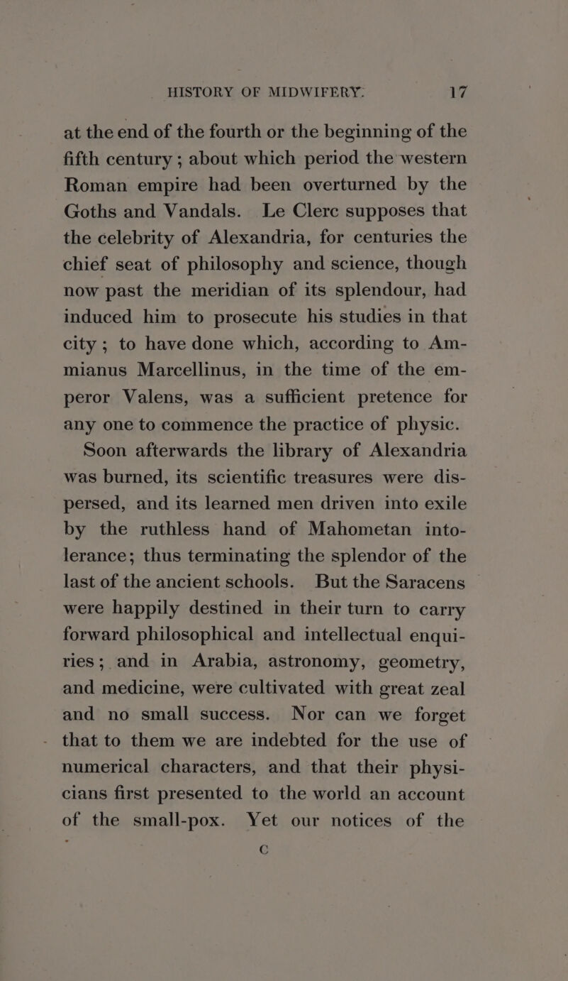 at the end of the fourth or the beginning of the fifth century ; about which period the western Roman empire had been overturned by the Goths and Vandals. Le Clerc supposes that the celebrity of Alexandria, for centuries the chief seat of philosophy and science, though now past the meridian of its splendour, had induced him to prosecute his studies in that city ; to have done which, according to Am- mianus Marcellinus, in the time of the em- peror Valens, was a sufficient pretence for any one to commence the practice of physic. Soon afterwards the library of Alexandria was burned, its scientific treasures were dis- persed, and its learned men driven into exile by the ruthless hand of Mahometan into- lerance; thus terminating the splendor of the last of the ancient schools. But the Saracens were happily destined in their turn to carry forward philosophical and intellectual enqui- ries; and in Arabia, astronomy, geometry, and medicine, were cultivated with great zeal and no small success. Nor can we forget that to them we are indebted for the use of numerical characters, and that their physi- cians first presented to the world an account of the small-pox. Yet our notices of the C