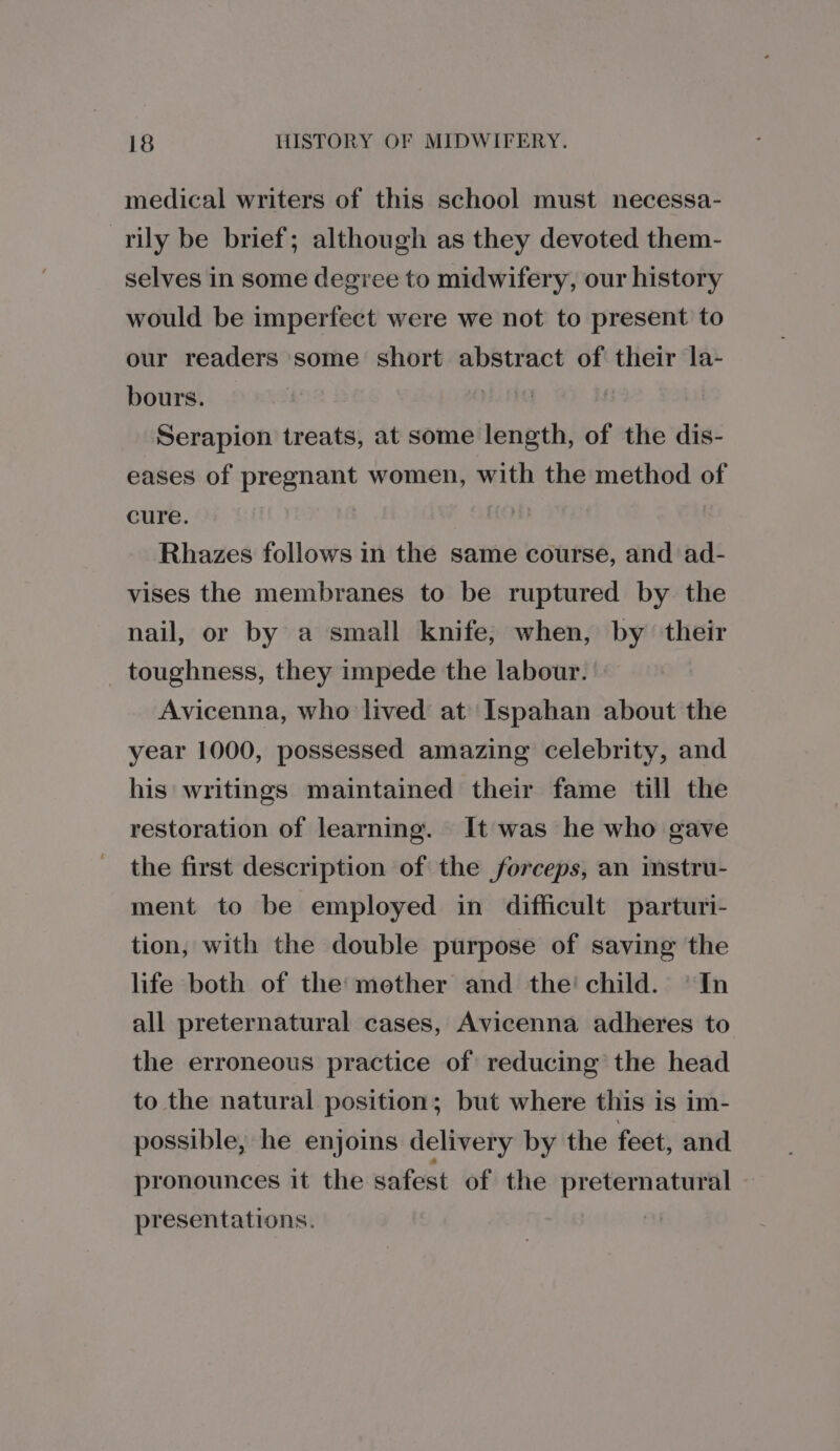 medical writers of this school must necessa- _rily be brief; although as they devoted them- selves in some degree to midwifery, our history would be imperfect were we not to present to our readers some short abstract of their la- bours. | Serapion treats, at some length, of the dis- eases of pregnant women, with the method of cure. Rhazes follows in the same course, and ad- vises the membranes to be ruptured by the nail, or by a small knife, when, by their toughness, they impede the labour. Avicenna, who lived at Ispahan about the year 1000, possessed amazing celebrity, and his writings maintained their fame till the restoration of learning. It was he who gave the first description of the forceps, an instru- ment to be employed in difficult parturi- tion, with the double purpose of saving the life both of the: mether and the’ child. “In all preternatural cases, Avicenna adheres to the erroneous practice of reducing the head to the natural position; but where this is im- possible, he enjoins delivery by the feet, and pronounces it the safest of the preternatural presentations.