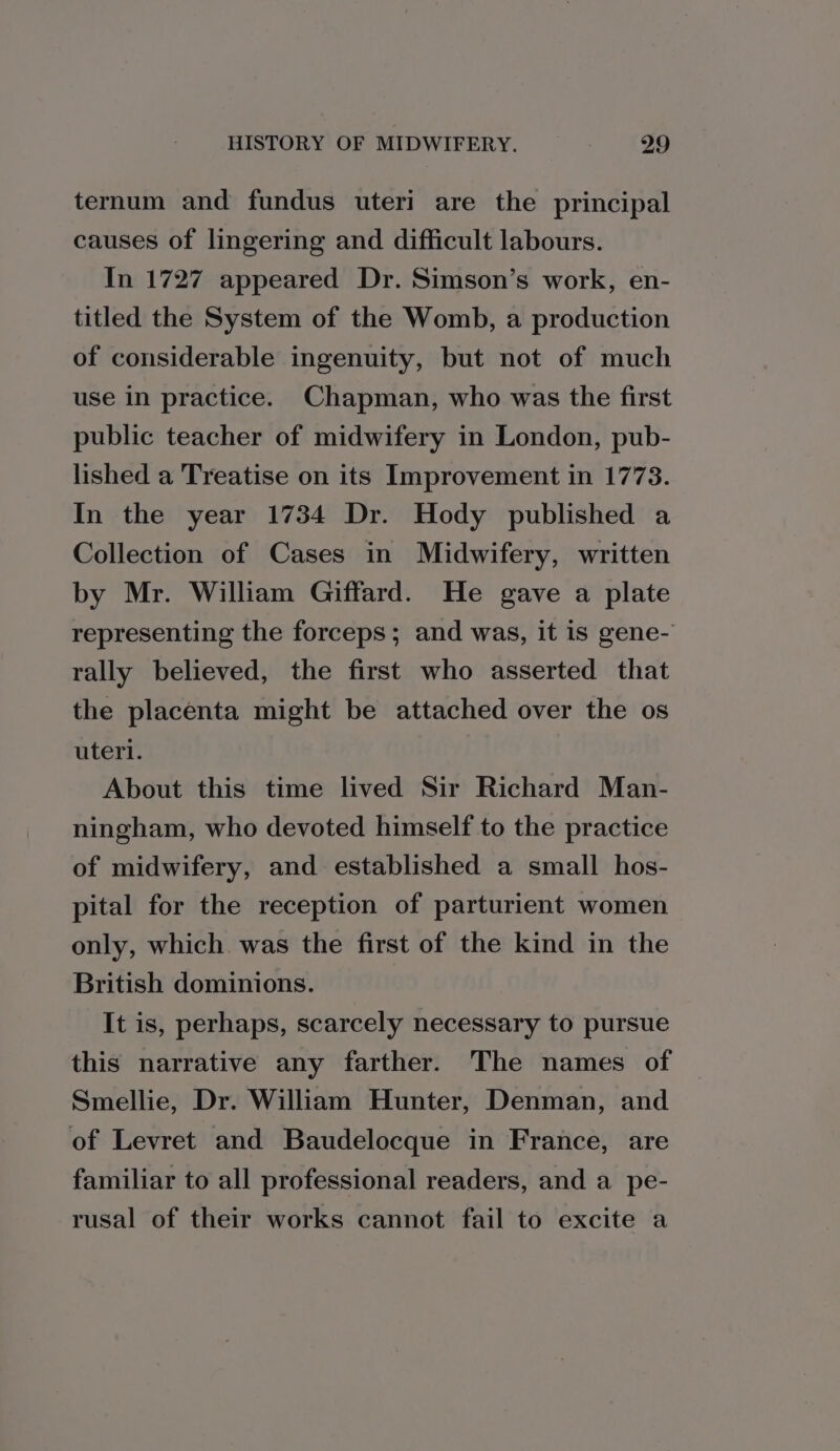 ternum and fundus uteri are the principal causes of lingering and difficult labours. In 1727 appeared Dr. Simson’s work, en- titled the System of the Womb, a production of considerable ingenuity, but not of much use in practice. Chapman, who was the first public teacher of midwifery in London, pub- lished a Treatise on its Improvement in 1773. In the year 1734 Dr. Hody published a Collection of Cases in Midwifery, written by Mr. William Giffard. He gave a plate representing the forceps; and was, it is gene- rally believed, the first who asserted that the placenta might be attached over the os uteri. About this time lived Sir Richard Man- ningham, who devoted himself to the practice of midwifery, and established a small hos- pital for the reception of parturient women only, which was the first of the kind in the British dominions. It is, perhaps, scarcely necessary to pursue this narrative any farther. The names of Smellie, Dr. William Hunter, Denman, and of Levret and Baudelocque in France, are familiar to all professional readers, and a pe- rusal of their works cannot fail to excite a