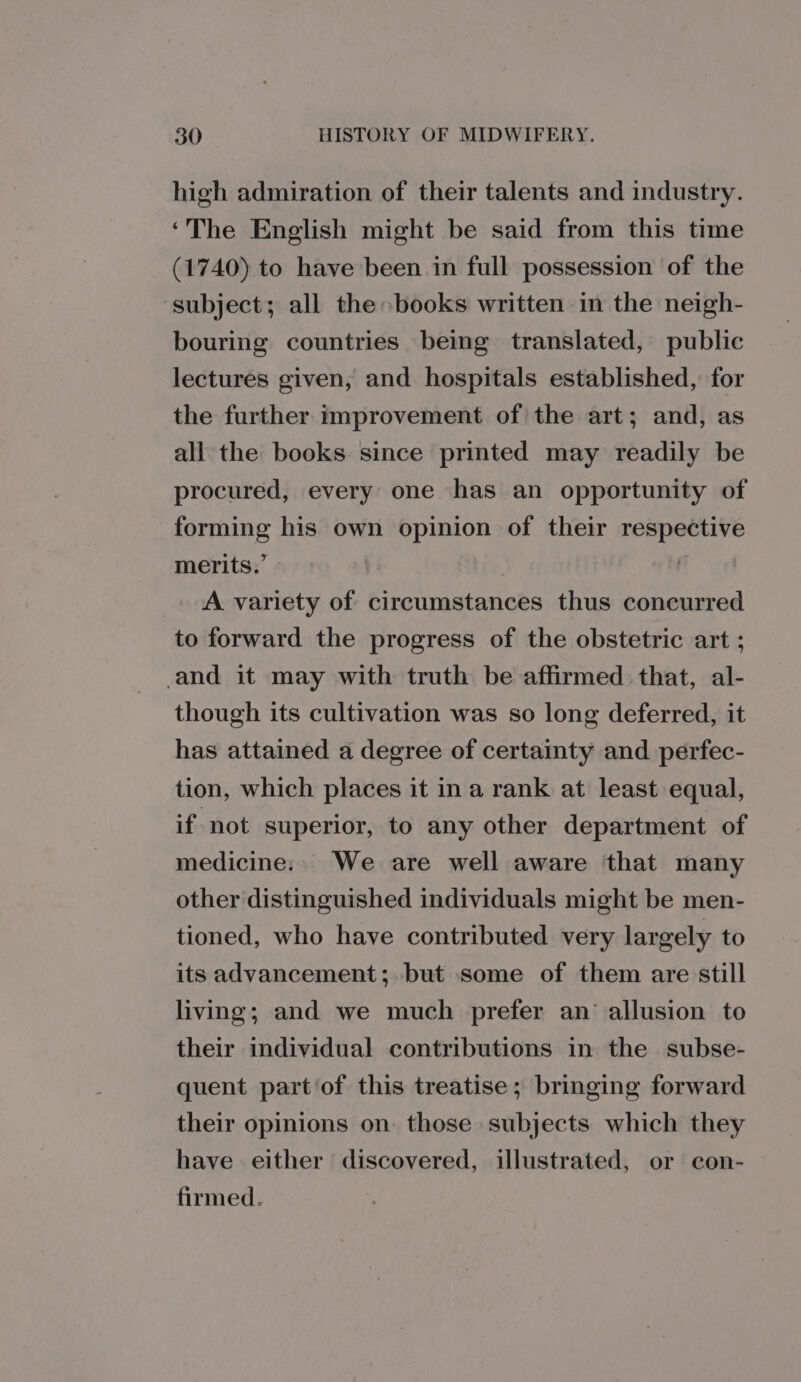 high admiration of their talents and industry. ‘The English might be said from this time (1740) to have been in full possession of the subject; all the books written in the neigh- bouring countries being translated, public lectures given, and hospitals established, for the further improvement of the art; and, as all the books since printed may readily be procured, every one has an opportunity of forming his own opinion of their respective merits.’ A variety of circumstances thus concurred to forward the progress of the obstetric art ; -and it may with truth be affirmed that, al- though its cultivation was so long deferred, it has attained a degree of certainty and perfec- tion, which places it ina rank at least equal, if not superior, to any other department of medicine: We are well aware ‘that many other distinguished individuals might be men- tioned, who have contributed very largely to its advancement; but some of them are still living; and we much prefer an allusion to their individual contributions in the subse- quent part‘of this treatise; bringing forward their opinions on. those subjects which they have either discovered, illustrated, or con- firmed.