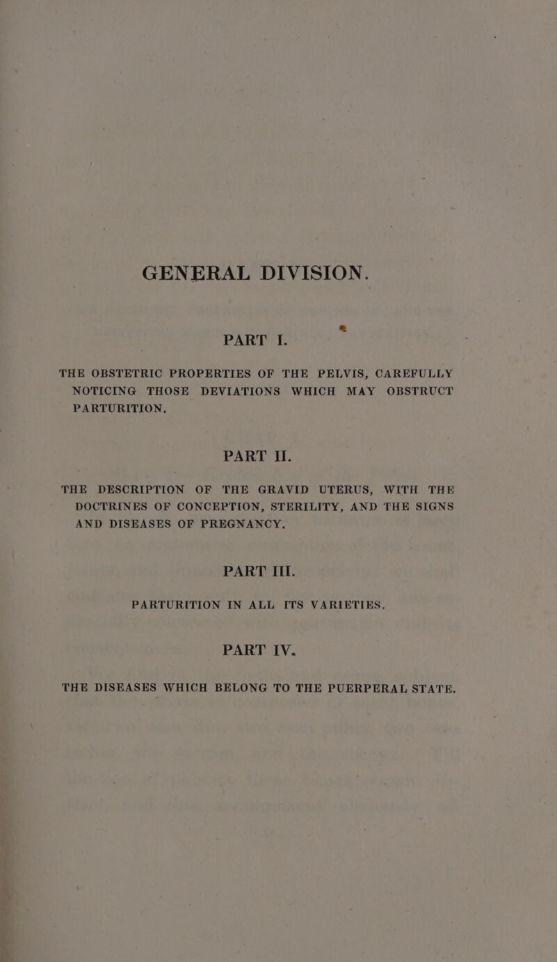 GENERAL DIVISION. PART I. THE OBSTETRIC PROPERTIES OF THE PELVIS, CAREFULLY NOTICING THOSE DEVIATIONS WHICH MAY OBSTRUCT PARTURITION, PART II. THE DESCRIPTION OF THE GRAVID UTERUS, WITH THE DOCTRINES OF CONCEPTION, STERILITY, AND THE SIGNS AND DISEASES OF PREGNANCY, PART III. PARTURITION IN ALL ITS VARIETIES. PART IV. THE DISEASES WHICH BELONG TO THE PUERPERAL STATE.