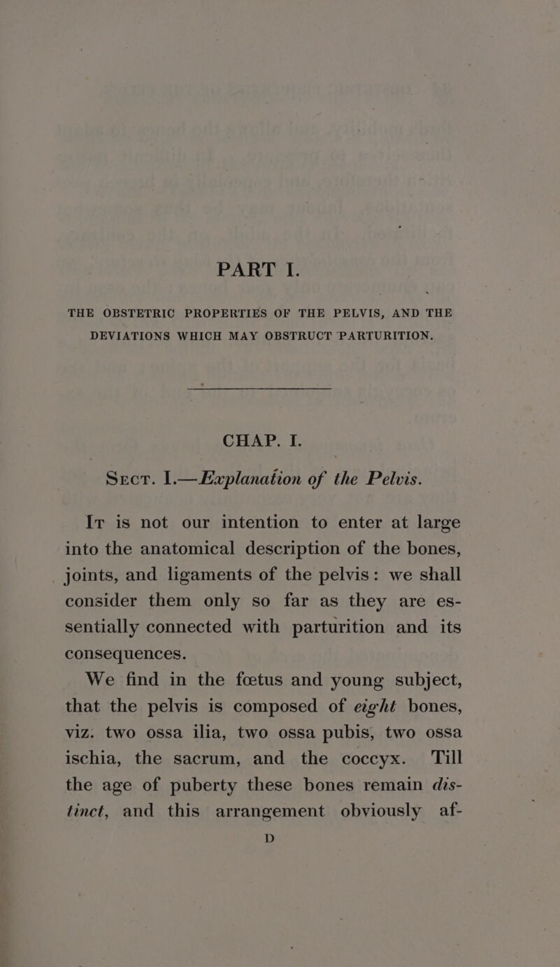 PART TI. THE OBSTETRIC PROPERTIES OF THE PELVIS, AND THE DEVIATIONS WHICH MAY OBSTRUCT PARTURITION. CHAP. I. Sect. 1.— Explanation of the Pelvis. Ir is not our intention to enter at large into the anatomical description of the bones, joints, and ligaments of the pelvis: we shall consider them only so far as they are es- sentially connected with parturition and _ its consequences. We find in the foetus and young subject, that the pelvis is composed of exght bones, viz. two ossa ilia, two ossa pubis, two ossa ischia, the sacrum, and the coccyx. Till the age of puberty these bones remain dis- tinct, and this arrangement obviously af- D