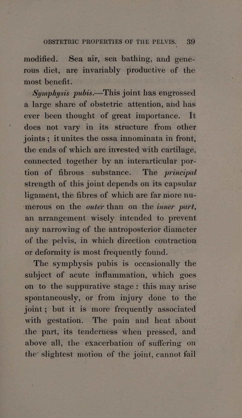 modified. Sea air, sea bathing, and gene- rous diet, are invariably productive of the most benefit. Symphysis pubis.—This joint has engrossed a large share of obstetric attention, and has ever been thought of great importance. It does not vary in its structure from other joints ; it unites the ossa innominata in front, the ends of which are invested with cartilage, connected together by an interarticular por- tion of fibrous substance. The principal strength of this joint depends on its capsular ligament, the fibres of which are far more nu- ‘merous on the outer than on the inner part, an arrangement wisely intended to prevent any narrowing of the antroposterior diameter of the pelvis, in which direction contraction or deformity is most frequently found. The symphysis pubis is occasionally the subject of acute inflammation, which goes on to the suppurative stage: this may arise spontaneously, or from injury done to the joint; but it is more frequently associated with gestation. The pain and heat about the part, its tenderness when pressed, and above all, the exacerbation of suffering on the’ slightest motion of the joint, cannot fail