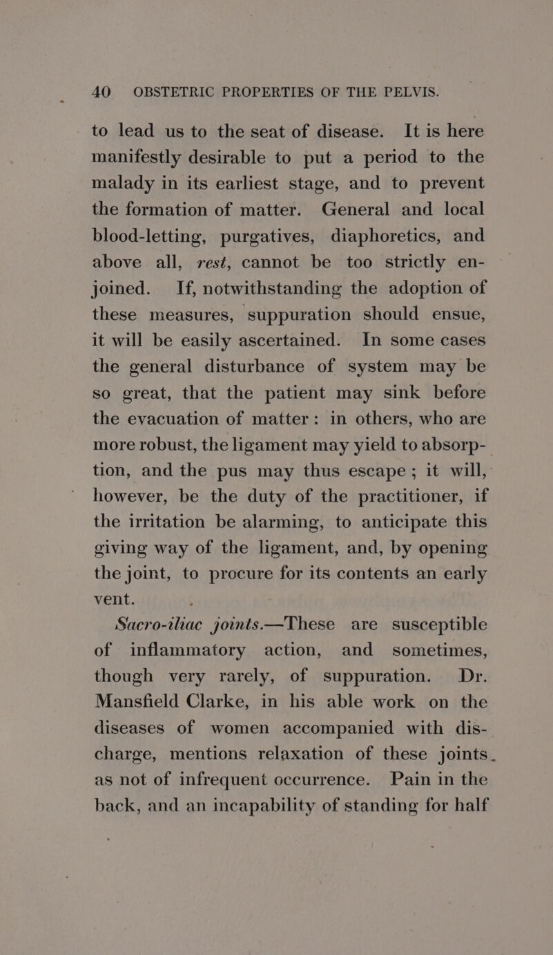 to lead us to the seat of disease. It is here manifestly desirable to put a period to the malady in its earliest stage, and to prevent the formation of matter. General and local blood-letting, purgatives, diaphoretics, and above all, rest, cannot be too strictly en- joined. If, notwithstanding the adoption of these measures, ‘suppuration should ensue, it will be easily ascertained. In some cases the general disturbance of system may be so great, that the patient may sink before the evacuation of matter: in others, who are more robust, the ligament may yield to absorp-- tion, and the pus may thus escape; it will, however, be the duty of the practitioner, if the irritation be alarming, to anticipate this giving way of the ligament, and, by opening the joint, to procure for its contents an early vent. Sacro-ihac joints.—These are susceptible of inflammatory action, and sometimes, though very rarely, of suppuration. Dr. Mansfield Clarke, in his able work on the diseases of women accompanied with dis- charge, mentions relaxation of these joints. as not of infrequent occurrence. Pain in the back, and an incapability of standing for half