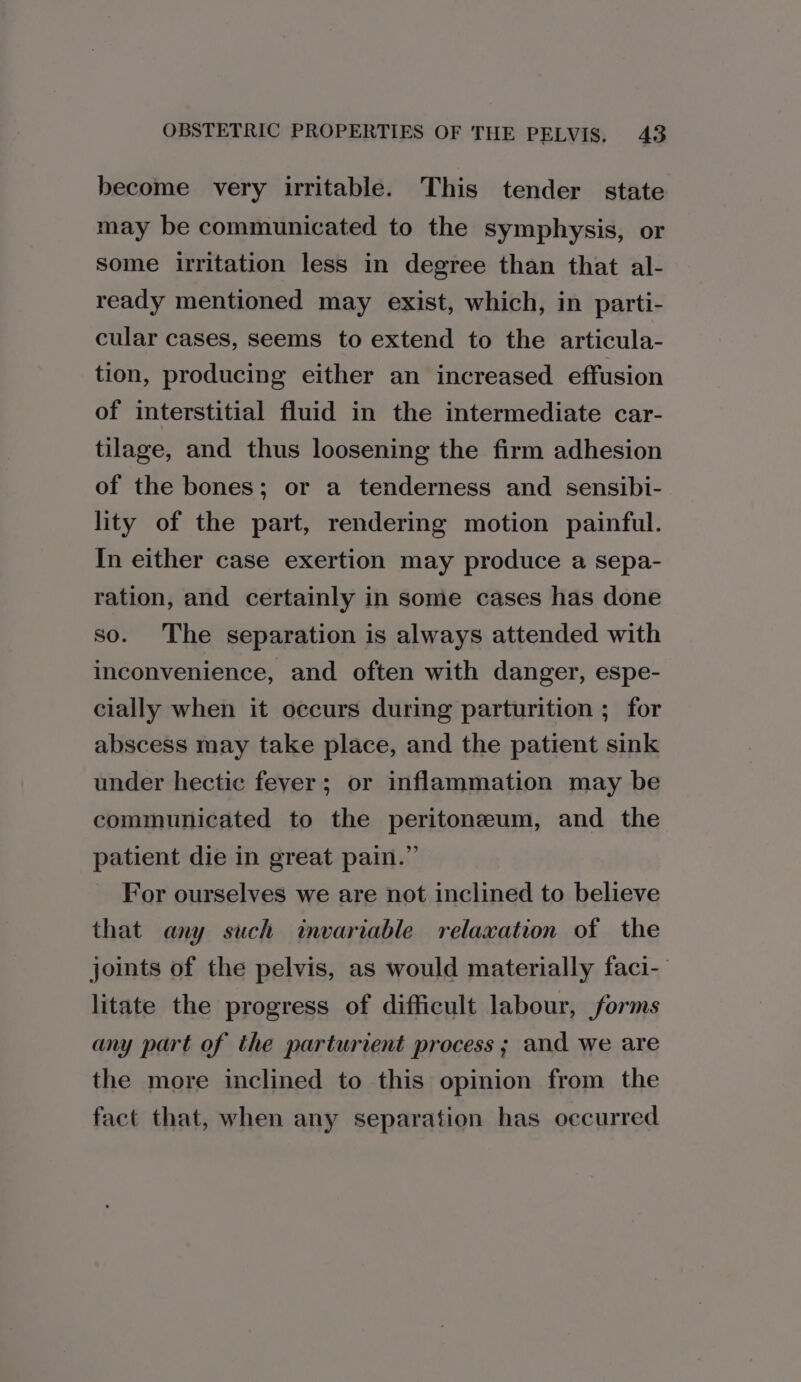 become very irritable. This tender state may be communicated to the symphysis, or Some irritation less in degree than that al- ready mentioned may exist, which, in parti- cular cases, seems to extend to the articula- tion, producing either an increased effusion of interstitial fluid in the intermediate car- tilage, and thus loosening the firm adhesion of the bones; or a tenderness and sensibi- lity of the part, rendering motion painful. In either case exertion may produce a sepa- ration, and certainly in some cases has done so. The separation is always attended with inconvenience, and often with danger, espe- cially when it occurs during parturition ; for abscess may take place, and the patient sink under hectic fever; or inflammation may be communicated to the peritoneum, and the patient die in great pain.” For ourselves we are not inclined to believe that any such invariable relaxation of the joints of the pelvis, as would materially faci- litate the progress of difficult labour, forms any part of the parturient process ; and we are the more inclined to this opinion from the fact that, when any separation has occurred