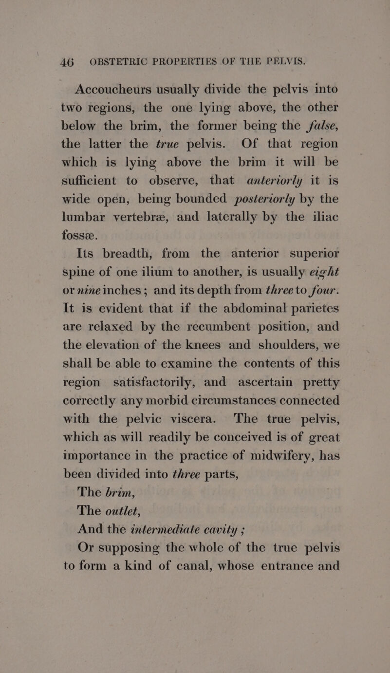 Accoucheurs usually divide the pelvis into two regions, the one lying above, the other below the brim, the former being the false, the latter the true pelvis. Of that region which is lying above the brim it will be sufficient to observe, that anteriorly it is wide open, being bounded posteriorly by the lumbar vertebre, and laterally by the iliac fosse. Its breadth, from the anterior superior spine of one ilium to another, is usually eight or nine inches; and its depth from three to four. It is evident that if the abdominal parietes are relaxed by the recumbent position, and the elevation of the knees and shoulders, we shall be able to examine the contents of this region satisfactorily, and ascertain pretty correctly any morbid circumstances connected with the pelvic viscera. The true pelvis, which as will readily be conceived is of great importance in the practice of midwifery, has been divided into three parts, The brim, The outlet, And the intermediate cavity ; Or supposing the whole of the true pelvis to form a kind of canal, whose entrance and