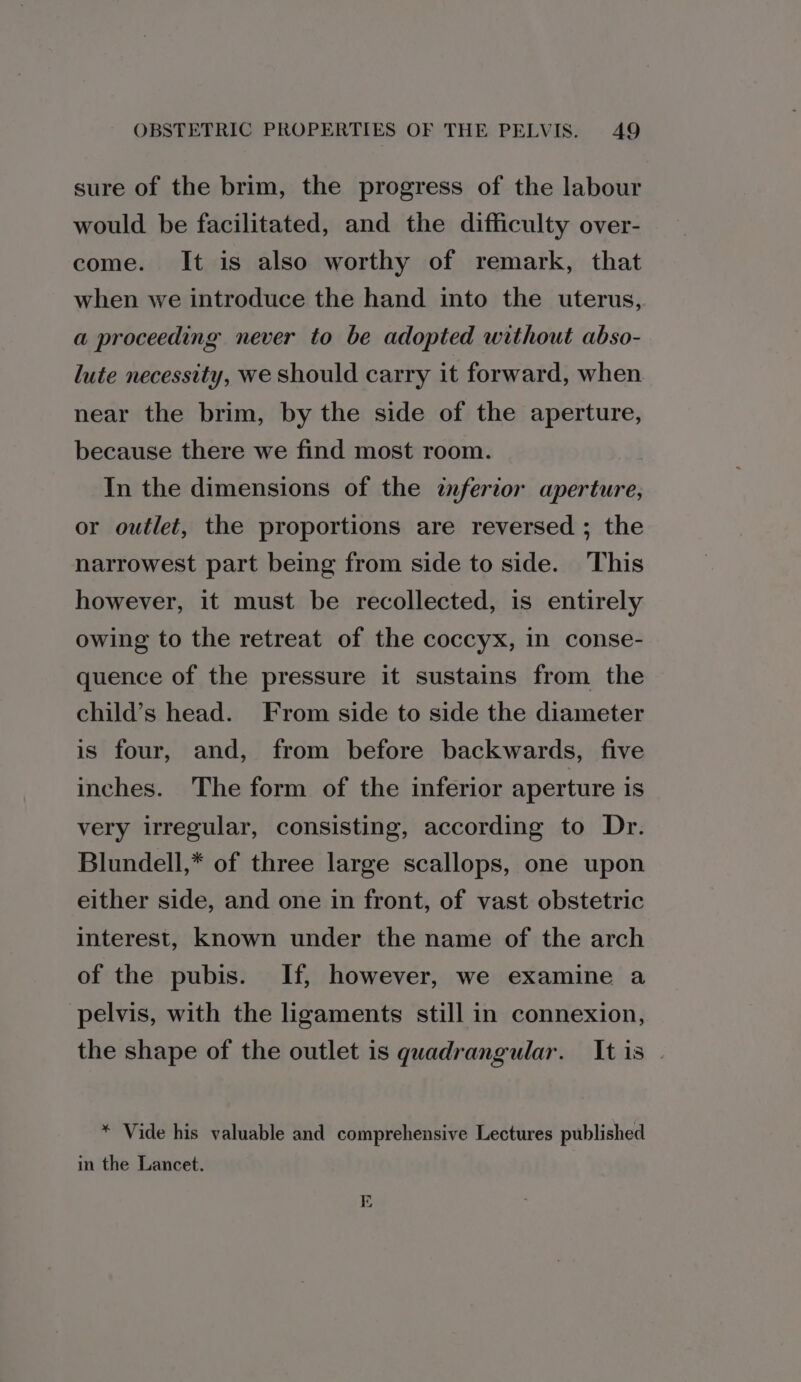 sure of the brim, the progress of the labour would be facilitated, and the difficulty over- come. It is also worthy of remark, that when we introduce the hand into the uterus, a proceeding never to be adopted without abso- lute necessity, we should carry it forward, when near the brim, by the side of the aperture, because there we find most room. In the dimensions of the inferior aperture, or outlet, the proportions are reversed ; the narrowest part being from side to side. ‘This however, it must be recollected, is entirely owing to the retreat of the coccyx, in conse- quence of the pressure it sustains from the child’s head. From side to side the diameter is four, and, from before backwards, five inches. The form of the inferior aperture is very irregular, consisting, according to Dr. Blundell,* of three large scallops, one upon either side, and one in front, of vast obstetric interest, known under the name of the arch of the pubis. If, however, we examine a pelvis, with the ligaments still in connexion, the shape of the outlet is quadrangular. Itis | * Vide his valuable and comprehensive Lectures published in the Lancet.