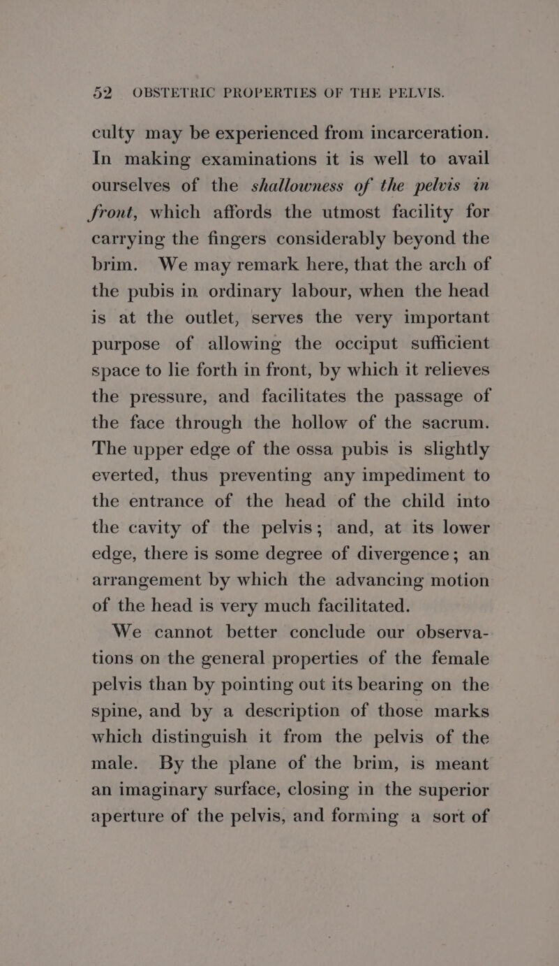 culty may be experienced from incarceration. In making examinations it is well to avail ourselves of the shallowness of the pelvis im front, which affords the utmost facility for carrying the fingers considerably beyond the brim. We may remark here, that the arch of the pubis in ordinary labour, when the head is at the outlet, serves the very important purpose of allowing the occiput sufficient space to lie forth in front, by which it relieves the pressure, and facilitates the passage of the face through the hollow of the sacrum. The upper edge of the ossa pubis is slightly everted, thus preventing any impediment to the entrance of the head of the child into the cavity of the pelvis; and, at its lower edge, there is some degree of divergence; an arrangement by which the advancing motion of the head is very much facilitated. We cannot better conclude our observa- tions on the general properties of the female pelvis than by pointing out its bearing on the spine, and by a description of those marks which distinguish it from the pelvis of the male. By the plane of the brim, is meant an imaginary surface, closing in the superior aperture of the pelvis, and forming a sort of