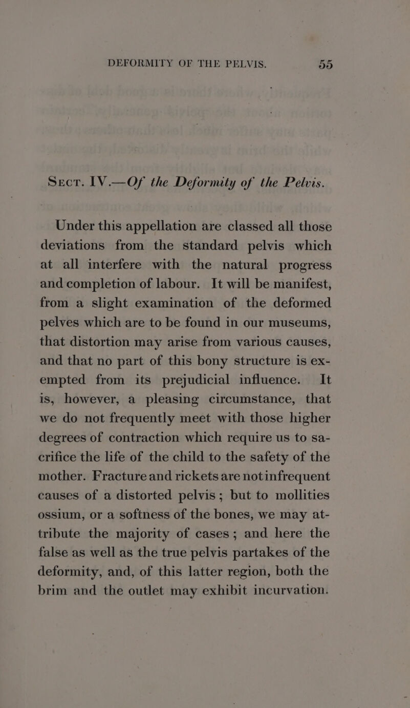 Sect. IV.—Of the Deformity of the Pelvis. Under this appellation are classed all those deviations from the standard pelvis which at all interfere with the natural progress and completion of labour. It will be manifest, from a slight examination of the deformed pelves which are to be found in our museums, that distortion may arise from various causes, and that no part of this bony structure is ex- empted from its prejudicial influence. It is, however, a pleasing circumstance, that we do not frequently meet with those higher degrees of contraction which require us to sa- crifice the life of the child to the safety of the mother. Fracture and rickets are not infrequent causes of a distorted pelvis; but to mollities ossium, or a softness of the bones, we may at- tribute the majority of cases; and here the false as well as the true pelvis partakes of the deformity, and, of this latter region, both the brim and the outlet may exhibit incurvation.