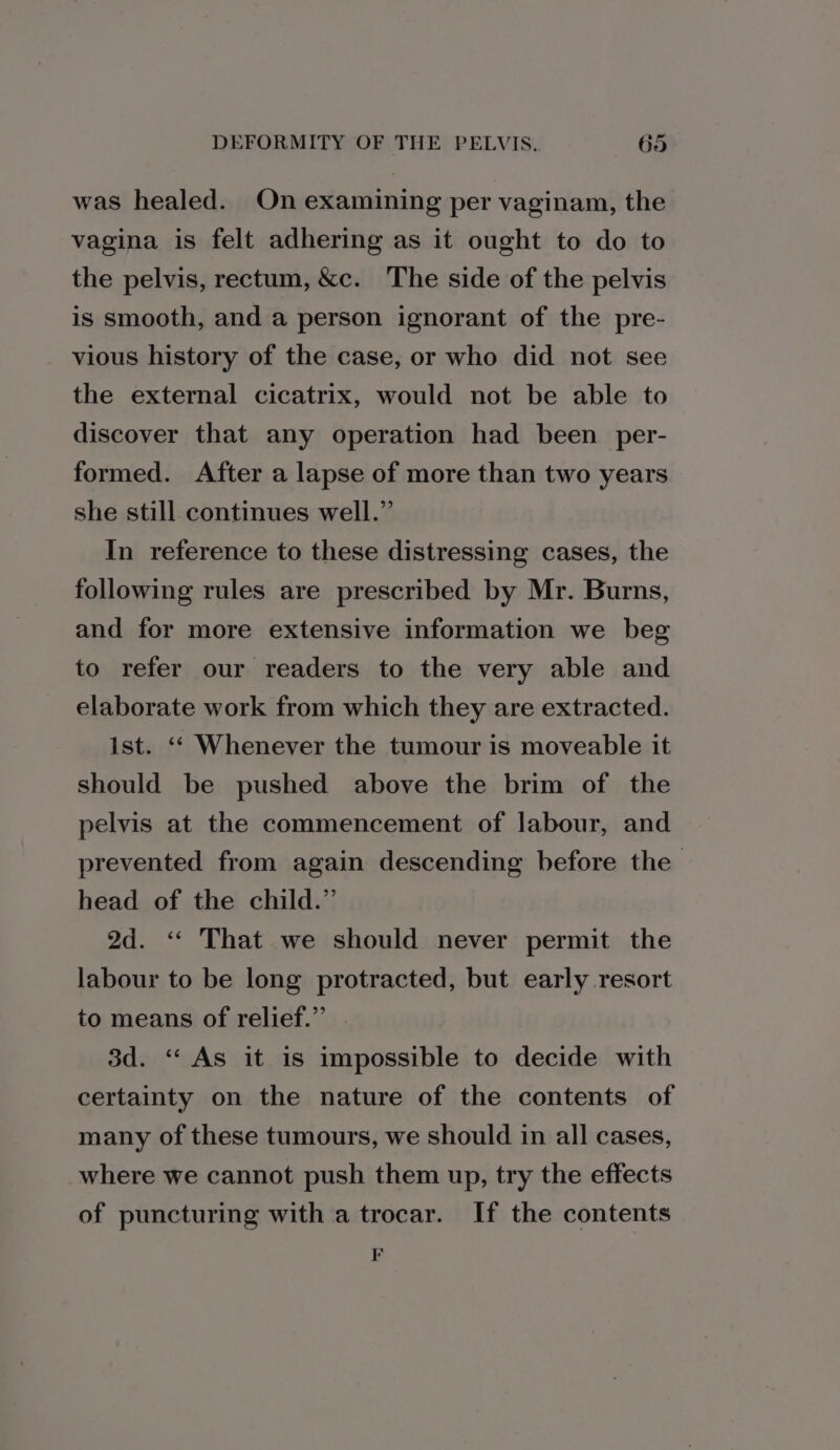 was healed. On examining per vaginam, the vagina is felt adhering as it ought to do to the pelvis, rectum, &amp;c. The side of the pelvis is smooth, and a person ignorant of the pre- vious history of the case, or who did not see the external cicatrix, would not be able to discover that any operation had been per- formed. After a lapse of more than two years she still continues well.” In reference to these distressing cases, the following rules are prescribed by Mr. Burns, and for more extensive information we beg to refer our readers to the very able and elaborate work from which they are extracted. ist. ‘© Whenever the tumour is moveable it should be pushed above the brim of the pelvis at the commencement of labour, and prevented from again descending before the head of the child.” 2d. ‘&lt;* That we should never permit the labour to be long protracted, but early resort to means of relief.” 3d. ‘‘ As it is impossible to decide with certainty on the nature of the contents of many of these tumours, we should in all cases, where we cannot push them up, try the effects of puncturing with a trocar. If the contents ss