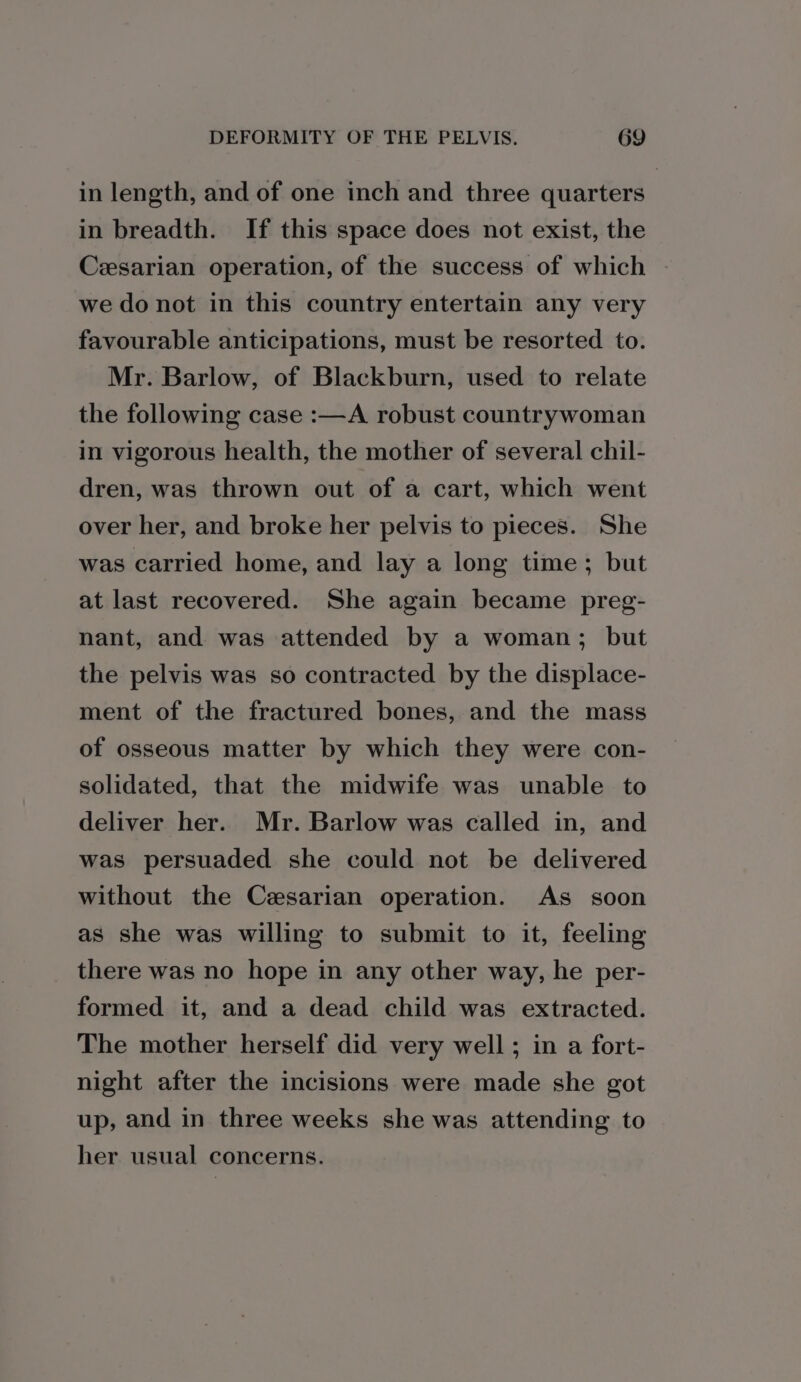 in length, and of one inch and three quarters in breadth. If this space does not exist, the Cesarian operation, of the success of which we do not in this country entertain any very favourable anticipations, must be resorted to. Mr. Barlow, of Blackburn, used to relate the following case :—A robust countrywoman in vigorous health, the mother of several chil- dren, was thrown out of a cart, which went over her, and broke her pelvis to pieces. She was carried home, and lay a long time; but at last recovered. She again became preg- nant, and was attended by a woman; but the pelvis was so contracted by the displace- ment of the fractured bones, and the mass of osseous matter by which they were con- solidated, that the midwife was unable to deliver her. Mr. Barlow was called in, and was persuaded she could not be delivered without the Cesarian operation. As soon as she was willing to submit to it, feeling there was no hope in any other way, he per- formed it, and a dead child was extracted. The mother herself did very well ; in a fort- night after the incisions were made she got up, and in three weeks she was attending to her usual concerns.