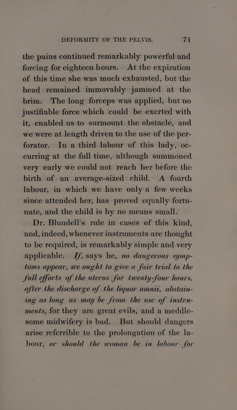 the pains continued remarkably powerful and forcing for eighteen hours. At the expiration of this time she was much exhausted, but the head remained immovably jammed at the brim. The long forceps was applied, but no justifiable force which could be exerted with it, enabled us to surmount the obstacle, and we were at length driven to the use of the per- forator. In a third labour of this lady, oc- curring at the full time, although summoned very early we could not reach her before the birth of an average-sized child. A fourth labour, in which we have only a few weeks since attended her, has proved equally fortu- nate, and the child is by no means small. Dr. Blundell’s rule in cases of this kind, and, indeed, whenever instruments are thought to be required, is remarkably simple and very applicable. Jf, says he, no dangerous symp- toms appear, we ought to give a fair trial to the full efforts of the uterus for twenty-four hours, after the discharge of the liquor amnit, abstain- ing as long as may be from the use of instru- ments, for they are great evils, and a meddle- some midwifery is bad. But should dangers arise referrible to the prolongation of the la- bour, or should the woman be in labour for