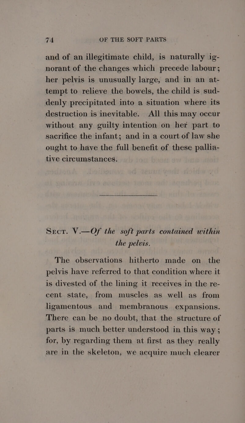 and of an illegitimate child, is naturally ig- norant of the changes which precede labour ; her pelvis is unusually large, and in an at- tempt to relieve the bowels, the child is sud- denly precipitated into a situation where its destruction is inevitable. All this may occur without any guilty intention on her part to sacrifice the infant; and in a court of law she ought to have the full benefit of these pallia- tive circumstances. Sect. V.—Of the soft parts contained within the pelvis. The observations hitherto made on_ the pelvis have referred to that condition where it is divested of the lining it receives in the re- cent state, from muscles as well as from ligamentous and membranous expansions. There can be no doubt, that the structure of parts is much better understood in this way ; for, by regarding them at first as they really are in the skeleton, we acquire much clearer