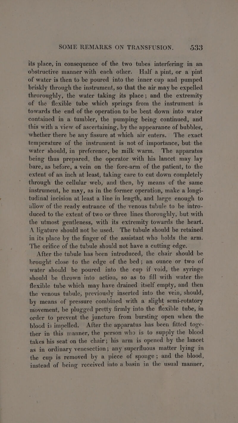 its place, in consequence of the two tubes interfering in an obstructive manner with each other. Half a pint, or a pint of water is then to be poured into the inner cup and pumped briskly through the instrument, so that the air may be expelled throroughly, the water taking its place; and the extremity of the flexible tube which springs from the instrument is towards the end of the operation to be bent down into water contained in a tumbler, the pumping being continued, and this with a view of ascertaining, by the appearance of bubbles, whether there be any fissure at which air enters. The exact temperature of the instrument is not of importance, but the water should, in preference, be milk warm. The apparatus being thus prepared, the operator with his lancet may lay bare, as before, a vein on the fore-arm of the patient, to the extent of an inch at least, taking care to cut down completely through the cellular web, and then, by means of the same instrument, he may, as in the former operation, make a longi- _ tudinal incision at least a line in length, and large enough to allow of the ready entrance of the venous tubule to be intro- duced to the extent of two or three lines thoroughly, but with the utmost gentleness, with its extremity towards the heart. A ligature should not be used. The tubule should be retained in its place by the finger of the assistant who holds the arm. The orifice of the tubule should not have a cutting edge. After the tubule has been introduced, the chair should be brought close to the edge of the bed; an ounce or two of water should be poured into the cup if void, the syringe should be thrown into action, so as to fill with water the flexible tube which may have drained itself empty, and then the venous tubule, previously inserted into the vein, should, by means of pressure combined with a slight semirotatory movement, be plugged pretty firmly into the flexible tube, in order to prevent the juncture from bursting open when the blood is impelled. After the apparatus has been fitted toge- ther in this manner, the person who is to supply the blood takes his seat on the chair; his arm is opened by the lancet as in ordinary venesection; any superfluous matter lying in the cup is removed by a piece of sponge ; and the blood, instead of being received into a basin in the usual manner,