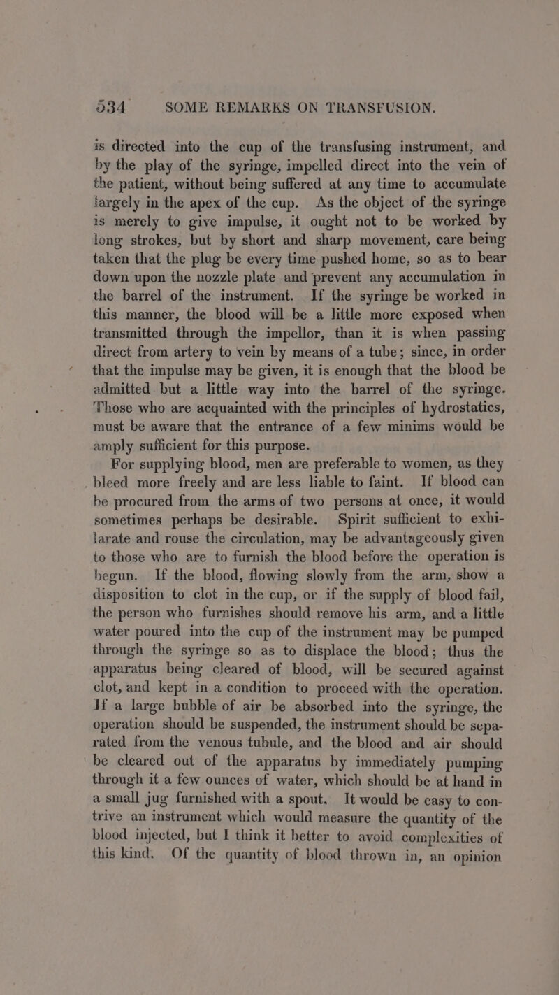 is directed into the cup of the transfusing instrument, and by the play of the syringe, impelled direct into the vein of the patient, without being suffered at any time to accumulate fargely in the apex of the cup. As the object of the syringe is merely to give impulse, it ought not to be worked by long strokes, but by short and sharp movement, care being taken that the plug be every time pushed home, so as to bear down upon the nozzle plate and prevent any accumulation in the barrel of the instrument. If the syringe be worked in this manner, the blood will be a little more exposed when transmitted through the impellor, than it is when passing direct from artery to vein by means of a tube; since, in order that the impulse may be given, it is enough that the blood be admitted but a little way into the barrel of the syringe. ‘Those who are acquainted with the principles of hydrostatics, must be aware that the entrance of a few minims would be amply sufficient for this purpose. For supplying blood, men are preferable to women, as they _ bleed more freely and are less liable to faint. If blood can be procured from the arms of two persons at once, it would sometimes perhaps be desirable. Spirit sufficient to exhi- larate and rouse the circulation, may be advantageously given to those who are to furnish the blood before the operation is begun. If the blood, flowing slowly from the arm, show a disposition to clot in the cup, or if the supply of blood fail, the person who furnishes should remove his arm, and a little water poured into the cup of the instrument may be pumped through the syringe so as to displace the blood; thus the apparatus beimg cleared of blood, will be secured against clot, and kept in a condition to proceed with the operation. If a large bubble of air be absorbed into the syringe, the operation should be suspended, the instrument should be sepa- rated from the venous tubule, and the blood and air should be cleared out of the apparatus by immediately pumping through it a few ounces of water, which should be at hand in a small jug furnished with a spout. It would be easy to con- trive an instrument which would measure the quantity of the blood injected, but I think it better to avoid complexities of this kind. Of the quantity of blood thrown in, an opinion