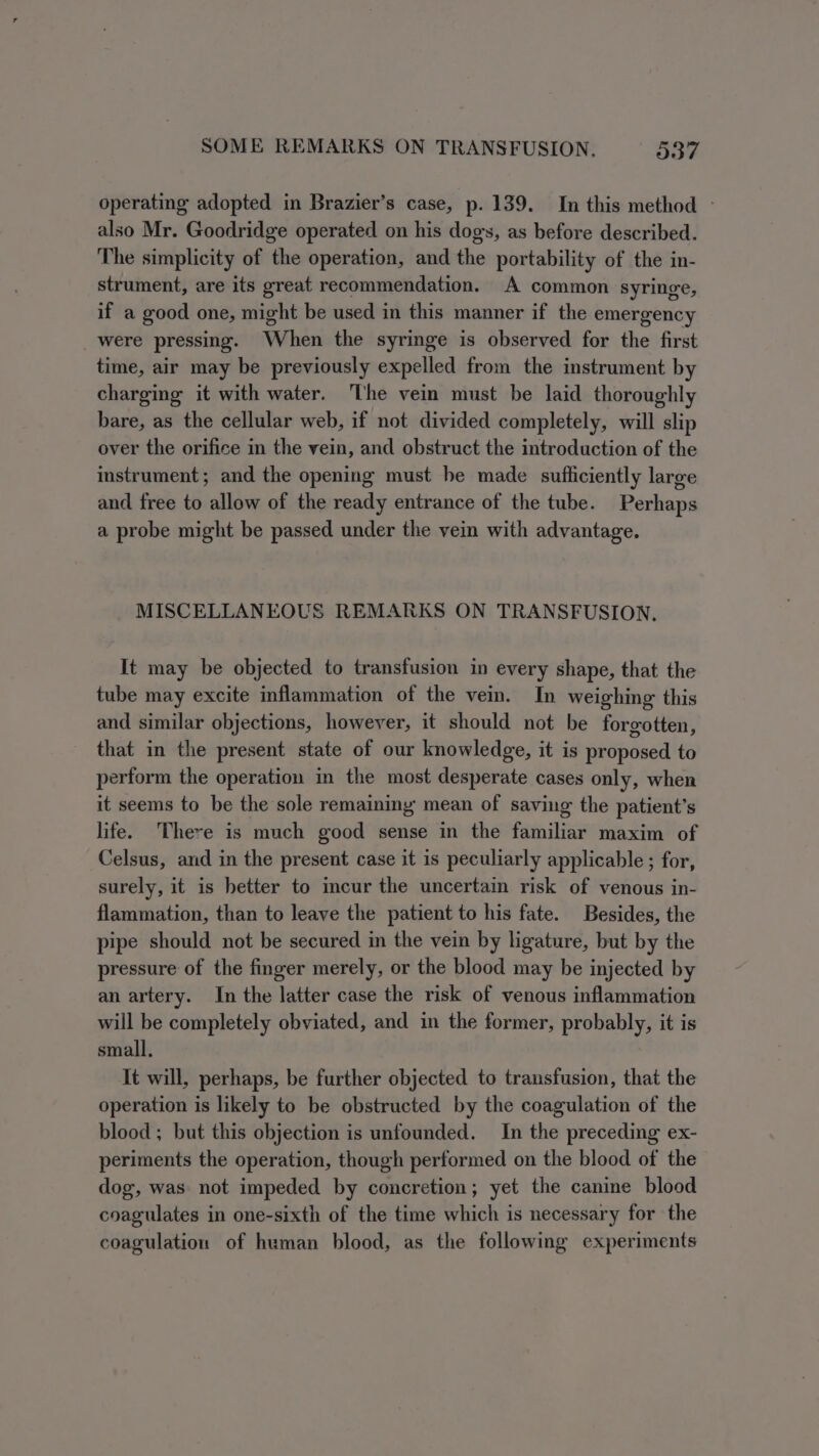 operating adopted in Brazier’s case, p. 139. In this method - also Mr. Goodridge operated on his dogs, as before described. The simplicity of the operation, and the portability of the in- strument, are its great recommendation. A common syringe, if a good one, might be used in this manner if the emergency _ were pressing. When the syringe is observed for the first time, air may be previously expelled from the instrument by charging it with water. The vein must be laid thoroughly bare, as the cellular web, if not divided completely, will slip over the orifice in the vein, and obstruct the introduction of the instrument; and the opening must be made sufliciently large and free to allow of the ready entrance of the tube. Perhaps a probe might be passed under the vein with advantage. MISCELLANEOUS REMARKS ON TRANSFUSION, It may be objected to transfusion in every shape, that the tube may excite inflammation of the vei. In weighing this and similar objections, however, it should not be forgotten, that in the present state of our knowledge, it is proposed to perform the operation in the most desperate cases only, when it seems to be the sole remaining mean of saving the patient's life. There is much good sense in the familiar maxim of Celsus, and in the present case it is peculiarly applicable ; for, surely, it is better to incur the uncertain risk of venous in- flammation, than to leave the patient to his fate. Besides, the pipe should not be secured in the vein by ligature, but by the pressure of the finger merely, or the blood may be injected by an artery. In the latter case the risk of venous inflammation will be completely obviated, and in the former, probably, it is small, It will, perhaps, be further objected to transfusion, that the operation is likely to be obstructed by the coagulation of the blood; but this objection is unfounded. In the preceding ex- periments the operation, though performed on the blood of the dog, was not impeded by concretion; yet the canine blood coagulates in one-sixth of the time which is necessary for the coagulation of human blood, as the following experiments