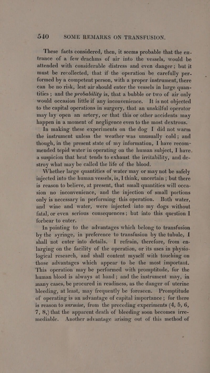 These facts considered, then, it seems probable that the en- trance of a few drachms of air into the vessels, would be attended with considerable distress and even danger ; but it must be recollected, that if the operation be carefully per- formed by a competent person, with a proper instrument, there can be no risk, lest air should enter the vessels in large quan- tities ; and the probability is, that a bubble or two of air only would occasion little if any inconvenience. It is not objected to the capital operations in surgery, that an unskilful operator may lay open an artery, or that this or other accidents may happen in a moment of negligence even to the most dextrous. In making these experiments on the dog I did not warm the instrument unless the weather was unusually cold; and though, in the present state of my information, I have recom- mended tepid water in operating on the human subject, I have. a suspicion that heat tends to exhaust the irritability, and de- stroy what may be called the life of the blood. Whether large quantities of water may or may not be safely injected into the human vessels, is, I think, uncertain ; but there is reason to believe, at present, that small quantities will occa- sion no inconvenience, and the injection of small portions only is necessary in performing this operation. Both water, and wine and water, were injected into my dogs without fatal, or even serious consequences; but into this question I forbear to enter. In pointing to the advantages which belong to transfusion by the syringe, in preference to transfusion by the tubule, I shall not enter into details. I refrain, therefore, from en- larging on the facility of the operation, or its uses in physio- logical research, and shall content myself with touching on those advantages which appear to be the most important. This operation may be performed with promptitude, for the human blood is always at hand; and the instrument may, in many cases, be procured in readiness, as the danger of uterine bleeding, at least, may frequently be foreseen. Promptitude of operating is an advantage of capital importance ; for there is reason to surmise, from the preceding experiments (4, 5, 6, 7, 8,) that the apparent death of bleeding soon becomes irre- mediable. Another advantage arising out of this method of