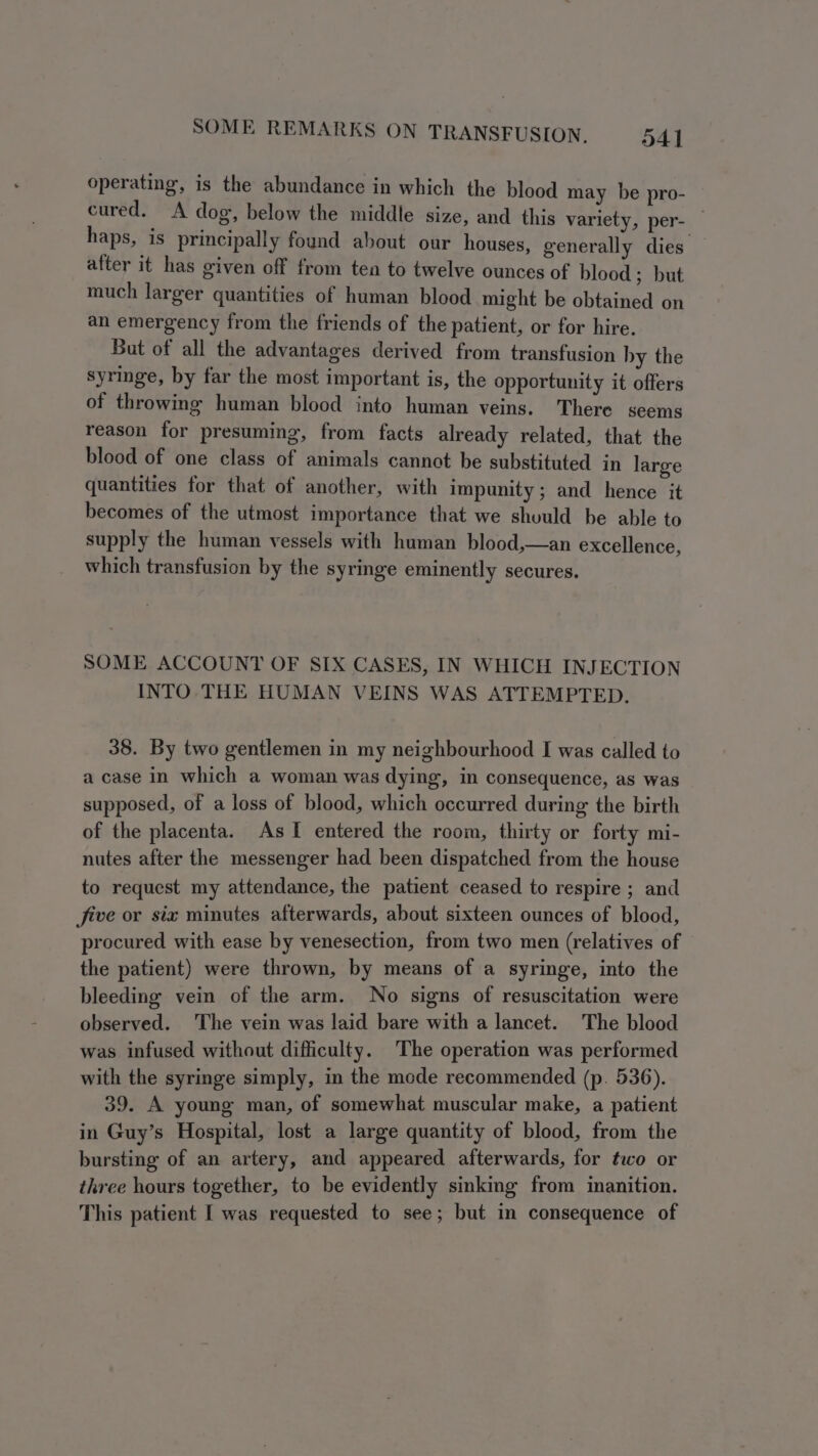 operating, is the abundance in which the blood may be pro- cured. A dog, below the middle size, and this variety, per- — haps, is principally found about our houses, generally dies after it has given off from ten to twelve ounces of blood; but much larger quantities of human blood might be obtained on an emergency from the friends of the patient, or for hire. But of all the advantages derived from transfusion by the syringe, by far the most important is, the opportunity it offers of throwing human blood into human veins. There seems reason for presuming, from facts already related, that the blood of one class of animals cannot be substituted in large quantities for that of another, with impunity; and hence it becomes of the utmost importance that we should be able to supply the human vessels with human blood,—an excellence, which transfusion by the syringe eminently secures. SOME ACCOUNT OF SIX CASES, IN WHICH INJECTION INTO THE HUMAN VEINS WAS ATTEMPTED. 38. By two gentlemen in my neighbourhood I was called to a case in which a woman was dying, in consequence, as was supposed, of a loss of blood, which occurred during the birth of the placenta. As I entered the room, thirty or forty mi- nutes after the messenger had been dispatched from the house to request my attendance, the patient ceased to respire ; and five or six minutes afterwards, about sixteen ounces of blood, procured with ease by venesection, from two men (relatives of the patient) were thrown, by means of a syringe, into the bleeding vein of the arm. No signs of resuscitation were observed. The vein was laid bare with a lancet. The blood was infused without difficulty. The operation was performed with the syringe simply, in the mode recommended (p. 536). 39. A young man, of somewhat muscular make, a patient in Guy’s Hospital, lost a large quantity of blood, from the bursting of an artery, and appeared afterwards, for two or three hours together, to be evidently sinking from inanition. This patient I was requested to see; but in consequence of