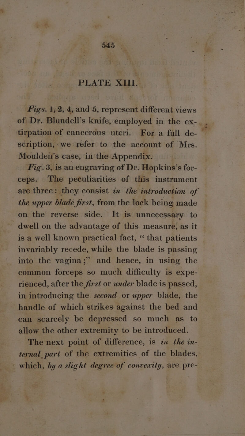 PLATE XIII. Figs. 1,2, 4, and 5, represent different views scription,-we refer to the account of Mrs. Moulden’s case, in the Appendix. Fig. 3, is an engraving of Dr. Hopkins’s for- ceps. The peculiarities of this instrument the upper blade first, from the lock being made on the reverse side. It is unnecessary to dwell on the advantage of this measure, as it invariably recede, while the blade is passing into the vagina;” and hence, in using the common forceps so much difficulty is expe- rienced, after the first or under blade is passed, in introducing the second or upper blade, the handle of which strikes against the bed and can scarcely be depressed so much as to allow the other extremity to be introduced. The next point of difference, is am the in- ternal_part of the extremities of the blades, - which, by a slight degree of convexity, are pre- ta