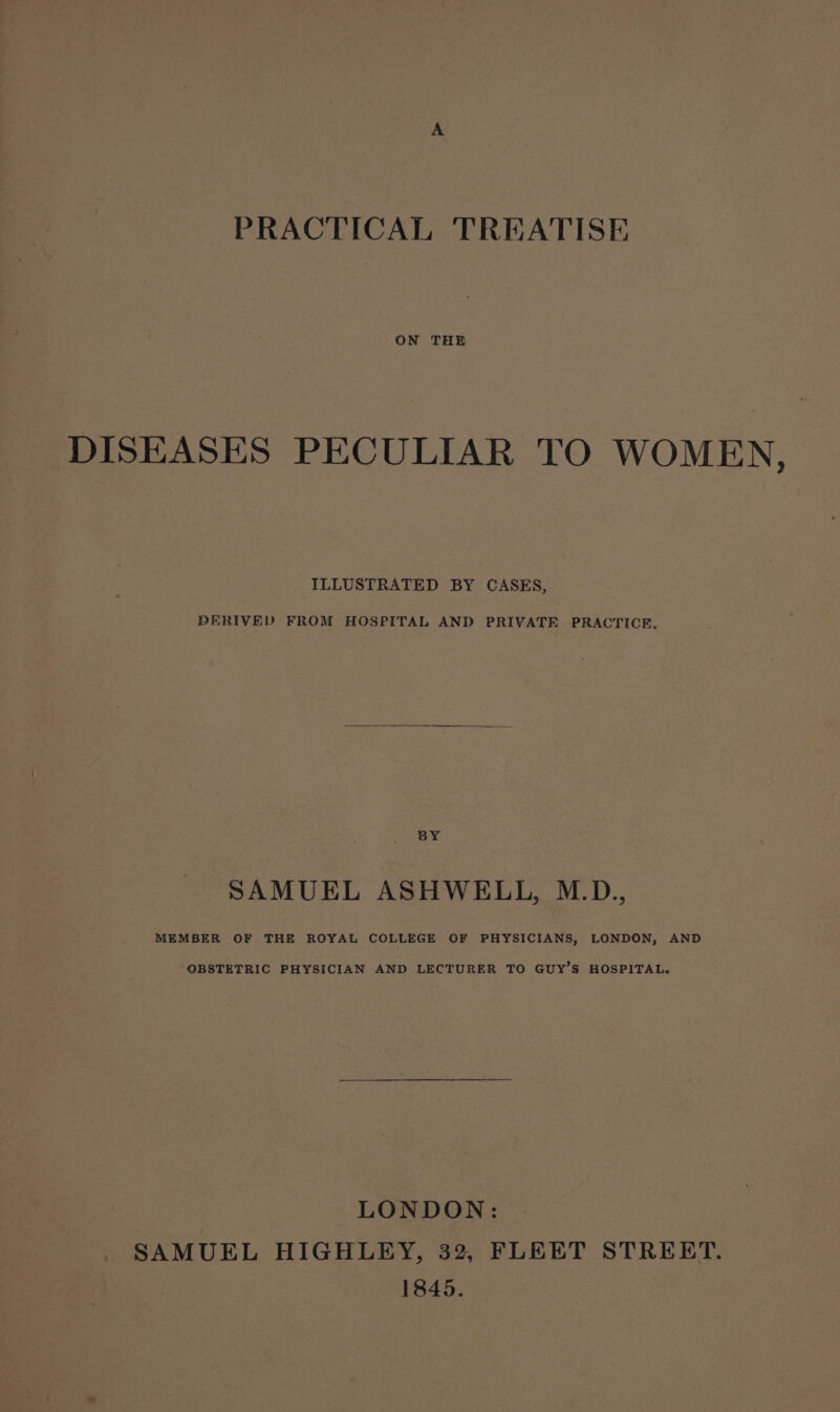 ON THE DISEASES PECULIAR TO WOMEN, ILLUSTRATED BY CASES, DERIVED FROM HOSPITAL AND PRIVATE PRACTICE, BY SAMUEL ASHWELL, M.D., MEMBER OF THE ROYAL COLLEGE OF PHYSICIANS, LONDON, AND OBSTETRIC PHYSICIAN AND LECTURER TO GUY’S HOSPITAL. LONDON: SAMUEL HIGHLEY, 32, FLEET STREET. 1845.