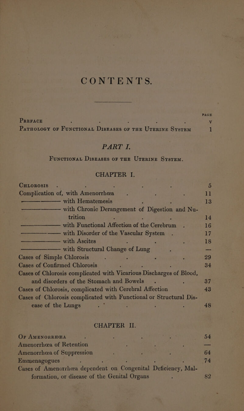 CONTENTS. PREFACE P : : PatsoxioGy or FuncrionaL eee OF THE ee SystTEM PART I. FuncTIONAL DiIsEASES OF THE UTERINE SysTEM. CHAPTER I. CHLOROSIS Complication of, with CHG tea with Hematemesis with Chronic Derangement of Digesenn and Nu- trition —__———_—— with Functional Agate of ‘he Gexebromn with Disorder of the Vascular System —— with Ascites ; —_———— with Structural Chae of Lung Cases of Simple Chlorosis ; Cases of Confirmed Chlorosis Cases of Chlorosis complicated with Vicarious Tanehinnrcs of Blood, and disorders of the Stomach and Bowels Cases of Chlorosis, complicated with Cerebral Affection Cases of Chlorosis complicated with Functional or Structural Dis- ease of the Lungs Or AMENORRH@A Amenorrheea of Retention Amenorrhcea of Suppression Emmenagogues Cases of Amenorrhea wapendant on Caen Deteicacy Mal- formation, or disease of the Genital Organs PAGE