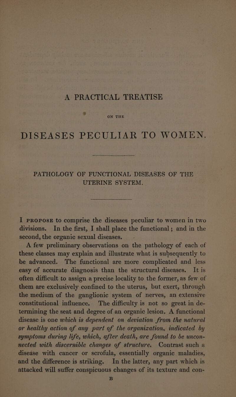 A PRACTICAL TREATISE 9% ON THE DISEASES PECULIAR TO WOMEN. PATHOLOGY OF FUNCTIONAL DISEASES OF THE UTERINE SYSTEM. I PROPOSE to comprise the diseases peculiar to women in two divisions. In the first, I shall place the functional ; and in the second, the organic sexual diseases. A few preliminary observations on the pathology of each of these classes may explain and illustrate what is subsequently to be advanced. The functional are more complicated and less easy of accurate diagnosis than the structural diseases. It is often difficult to assign a precise locality to the former, as few of them are exclusively confined to the uterus, but exert, through the medium of the ganglionic system of nerves, an extensive constitutional influence. The difficulty is not so great in de- termining the seat and degree of an organic lesion. A functional disease is one which is dependent on deviation from the natural or healthy action of any part of the organization, indicated by symptoms during life, which, after death, are found to be uncon- nected with discernible changes of structure. Contrast such a disease with cancer or scrofula, essentially organic maladies, and the difference is striking. In the latter, any part which is attacked will suffer conspicuous changes of its texture and con- B