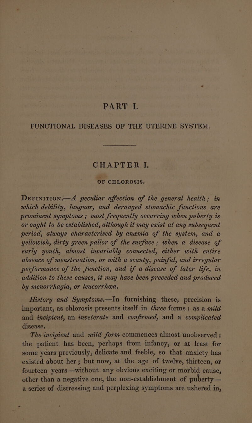 PART I. FUNCTIONAL DISEASES OF THE UTERINE SYSTEM. CHAPTER I. OF CHLOROSIS. DEFINITION.—A peculiar affection of the general health; in which debility, languor, and deranged stomachic functions are prominent symptoms ; most frequently occurring when puberty is or ought to be established, although it may exist at any subsequent period, always characterised by anemia of the system, and a yellowish, dirty green pallor of the surface; when a disease of early youth, almost invariably connected, either with entire absence of menstruation, or with a scanty, painful, and irregular performance of the function, and if a disease of later life, in _ addition to these causes, it may have been preceded and produced by menorrhagia, or leucorrhea. History and Symptoms.—In furnishing these, precision is important, as chlorosis presents itself in three forms: as a mild and incipient, an inveterate and confirmed, and a complicated disease. The incipient and mild form commences almost unobserved : the patient has been, perhaps from infancy, or at least for some years previously, delicate and feeble, so that anxiety has existed about her; but now, at the age of twelve, thirteen, or fourteen years—without any obvious exciting or morbid cause, other than a negative one, the non-establishment of puberty— a series of distressing and perplexing symptoms are ushered in,