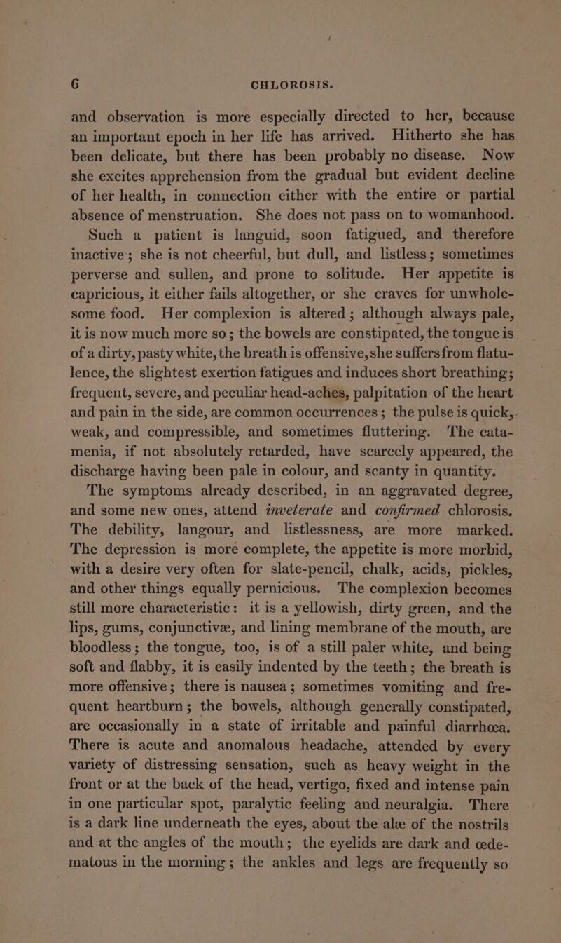 and observation is more especially directed to her, because an important epoch in her life has arrived. Hitherto she has been delicate, but there has been probably no disease. Now she excites apprehension from the gradual but evident decline of her health, in connection either with the entire or partial absence of menstruation. She does not pass on to womanhood. Such a patient is languid, soon fatigued, and therefore inactive; she is not cheerful, but dull, and listless; sometimes perverse and sullen, and prone to solitude. Her appetite is capricious, it either fails altogether, or she craves for unwhole- some food. Her complexion is altered; although always pale, it is now much more so; the bowels are constipated, the tongue is of a dirty, pasty white, the breath is offensive, she suffersfrom flatu- lence, the slightest exertion fatigues and induces short breathing; frequent, severe, and peculiar head-aches, palpitation of the heart and pain in the side, are common occurrences ; the pulse is quick, . weak, and compressible, and sometimes fluttering. The cata- menia, if not absolutely retarded, have scarcely appeared, the discharge having been pale in colour, and scanty in quantity. The symptoms already described, in an aggravated degree, and some new ones, attend inveterate and confirmed chlorosis. The debility, langour, and listlessness, are more marked. The depression is more complete, the appetite is more morbid, with a desire very often for slate-pencil, chalk, acids, pickles, and other things equally pernicious. The complexion becomes still more characteristic: it is a yellowish, dirty green, and the lips, gums, conjunctive, and linmg membrane of the mouth, are bloodless; the tongue, too, is of a still paler white, and being soft and flabby, it is easily indented by the teeth; the breath is more offensive; there is nausea; sometimes vomiting and fre- quent heartburn; the bowels, although generally constipated, are occasionally in a state of irritable and painful diarrhcea. There is acute and anomalous headache, attended by every variety of distressing sensation, such as heavy weight in the front or at the back of the head, vertigo, fixed and intense pain in one particular spot, paralytic feeling and neuralgia. There is a dark line underneath the eyes, about the ale of the nostrils and at the angles of the mouth; the eyelids are dark and cede- matous in the morning; the ankles and legs are frequently so