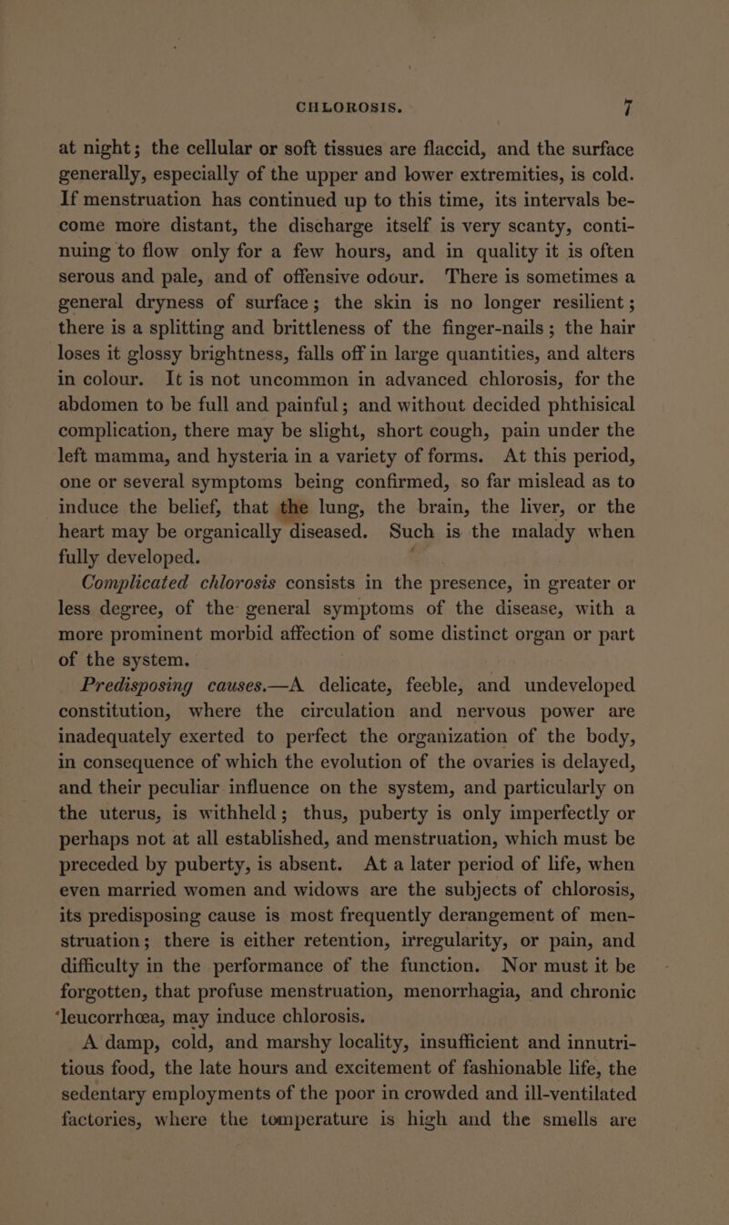 at night; the cellular or soft tissues are flaccid, and the surface generally, especially of the upper and lower extremities, is cold. If menstruation has continued up to this time, its intervals be- come more distant, the discharge itself is very scanty, conti- nuing to flow only for a few hours, and in quality it is often serous and pale, and of offensive odour. There is sometimes a general dryness of surface; the skin is no longer resilient ; there is a splitting and brittleness of the finger-nails; the hair loses it glossy brightness, falls off in large quantities, and alters in colour. It is not uncommon in advanced chlorosis, for the abdomen to be full and painful; and without decided phthisical complication, there may be slight, short cough, pain under the left mamma, and hysteria in a variety of forms. At this period, one or several symptoms being confirmed, so far mislead as to induce the belief, that the lung, the brain, the liver, or the heart may be organically diseased. Such is the malady when fully developed. ¢ Complicated chlorosis consists in the presence, in greater or less degree, of the general symptoms of the disease, with a more prominent morbid affection of some distinct organ or part of the system, Predisposing causes.—A delicate, feeble, and undeveloped constitution, where the circulation and nervous power are inadequately exerted to perfect the organization of the body, in consequence of which the evolution of the ovaries is delayed, and their peculiar influence on the system, and particularly on the uterus, is withheld; thus, puberty is only imperfectly or perhaps not at all established, and menstruation, which must be preceded by puberty, is absent. At a later period of life, when even married women and widows are the subjects of chlorosis, its predisposing cause is most frequently derangement of men- struation; there is either retention, irregularity, or pain, and difficulty in the performance of the function. Nor must it be forgotten, that profuse menstruation, menorrhagia, and chronic ‘leucorrhcea, may induce chlorosis. A damp, cold, and marshy locality, insufficient and innutri- tious food, the late hours and excitement of fashionable life, the sedentary employments of the poor in crowded and ill-ventilated factories, where the temperature is high and the smells are