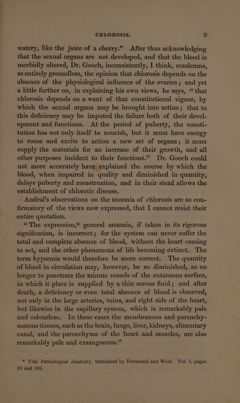 watery, like the juice of a cherry.” After thus acknowledging that the sexual organs are not developed, and that the blood is morbidly altered, Dr. Gooch, inconsistently, I think, condemns, as entirely groundless, the opinion that chlorosis depends on the absence of the physiological influence of the ovaries; and yet a little further on, in explaining his own views, he says, “ that chlorosis depends on a want of that constitutional vigour, by which the sexual organs may be brought into action; that to this deficiency may be imputed the failure both of their devel- opment and functions. At the period of puberty, the consti- tution has not only itself to nourish, but it must have energy to rouse and excite to action a new set of organs; it must supply the materials for an increase of their growth, and all other purposes incident to their functions.”- Dr. Gooch could not more accurately have explained the course by which the blood, when impaired in quality and diminished in quantity, delays puberty and menstruation, and in their stead allows the establishment of chlorotic disease. -Andral’s observations on the ancemia of chlorosis are so con- firmatory of the views now expressed, that I cannot resist their entire quotation. ‘“‘The expression,* general ancemia, if taken in its rigorous signification, is incorrect; for the system can never suffer the total and complete absence of blood, without the heart ceasing to act, and the other phenomena of life becoming extinct. The term hypcemia would therefore be more correct. 'The quantity of blood in circulation may, however, be so diminished, as no longer to penetrate the minute vessels of the cutaneous surface, in which it place is supplied by a thin serous fluid; and after death, a deficiency or even total absence of blood is observed, not only in the large arteries, veins, and right side of the heart, but likewise in the capillary system, which is remarkably pale and colourless. In these cases the membranous and parenchy- matous tissues, such as the brain, lungs, liver, kidneys, alimentary canal, and the parenchyma of the heart and muscles, are also remarkably pale and exsangueous.” * Vide Pathological Anatomy, translated by Townsend and West. Vol. I, pages 97 and 106.