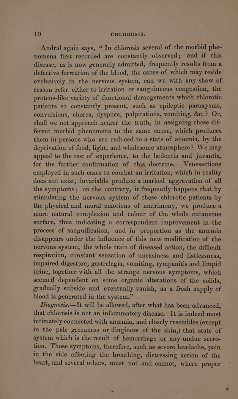 Andral again says, “ In chlorosis several of the morbid phe- nomena first recorded are constantly observed; and if this disease, as is now generally admitted, frequently results from a defective formation of the blood, the cause of which may reside exclusively in the nervous system, can we with any show of reason refer either to irritation or sanguineous congestion, the proteus-like variety of functional derangements which chlorotic patients so constantly present, such as epileptic paroxysms, convulsions, chorea, dyspnea, palpitations, vomiting, &amp;e.? Or, shall we not approach nearer the truth, in assigning these dif- ferent morbid phenomena to the same cause, which produces them in persons who are reduced to a state of anoemia, by the deprivation of food, light, and wholesome atmosphere? We may appeal to the test of experience, to the ledentia and juvantia, for the further confirmation of this doctrine. Venesections employed in such cases to combat an irritation, which in reality does not exist, invariable produce a marked aggravation of all the symptoms; on the contrary, it frequently happens that by stimulating the nervous system of these chlorotic patients by the physical and moral emotions of matrimony, we produce a more natural complexion and colour of the whole cutaneous surface, thus indicating a correspondent improvement in the process of sanguification, and in proportion as the ancemia disappears under the influence of this new modification of the nervous system, the whole train of diseased action, the difficult respiration, constant sensation of uneasiness and listlessness, impaired digestion, gastralagia, vomiting, tympanitis and limpid urine, together with all the strange nervous symptoms, which seemed dependent on some organic alterations of the solids, gradually subside and eventually vanish, as a fresh supply of blood is generated in the system.” Diagnosis.—It will be allowed, after what has been advanced, that chlorosis is not an inflammatory disease. It is indeed most intimately connected with ancemia, and closely resembles (except in the pale greenness or dinginess of the skin,) that state of system which is the result of hemorrhage or any undue secre- tion. Those symptoms, therefore, such as severe headache, pain in the side affecting the breathing, distressing action of the heart, and several others, must not and cannot, where proper