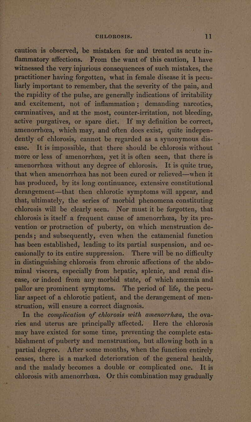 caution is observed, be mistaken for and treated as acute in- flammatory affections. From the want of this caution, I have witnessed the very injurious consequences of such mistakes, the practitioner having forgotten, what in female disease it is pecu- liarly important to remember, that the severity of the pain, and the rapidity of the pulse, are generally indications of irritability and excitement, not of inflammation; demanding narcotics, carminatives, and at the most, counter-irritation, not bleeding, active purgatives, or spare diet. If my definition be correct, amenorrhcea, which may, and often does exist, quite indepen- dently of chlorosis, cannot be regarded as a synonymous dis- ease. It is impossible, that there should be chlorosis without more or less of amenorrhea, yet it is often seen, that there is amenorrhcea without any degree of chlorosis. It is quite true, that when amenorrhcea has not been cured or relieved—when it has produced, by its long continuance, extensive constitutional derangement—that then chlorotic symptoms will appear, and that, ultimately, the series of morbid phenomena constituting chlorosis will be clearly seen. Nor must it be forgotten, that chlorosis is itself a frequent cause of amenorrhcea, by its pre- vention or protraction of puberty, on which menstruation de- pends; and subsequently, even when the catamenial function has been established, leading to its partial suspension, and oc- casionally to its entire suppression. There will be no difficulty in distinguishing chlorosis from chronic affections of the abdo- minal viscera, especially from hepatic, splenic, and renal dis- ease, or indeed from any morbid state, of which ancemia and pallor are prominent symptoms. The period of life, the pecu- liar aspect of a chlorotic patient, and the derangement of men- struation, will ensure a correct diagnosis. In the complication of chlorosis with amenorrhea, the ova- ries and uterus are principally affected. Here the chlorosis may have existed for some time, preventing the complete esta- blishment of puberty and menstruation, but allowing both in a partial degree. After some months, when the function entirely ceases, there is a marked deterioration of the general health, and the malady becomes a double or complicated one. It is chlorosis with amenorrhea. Or this combination may gradually