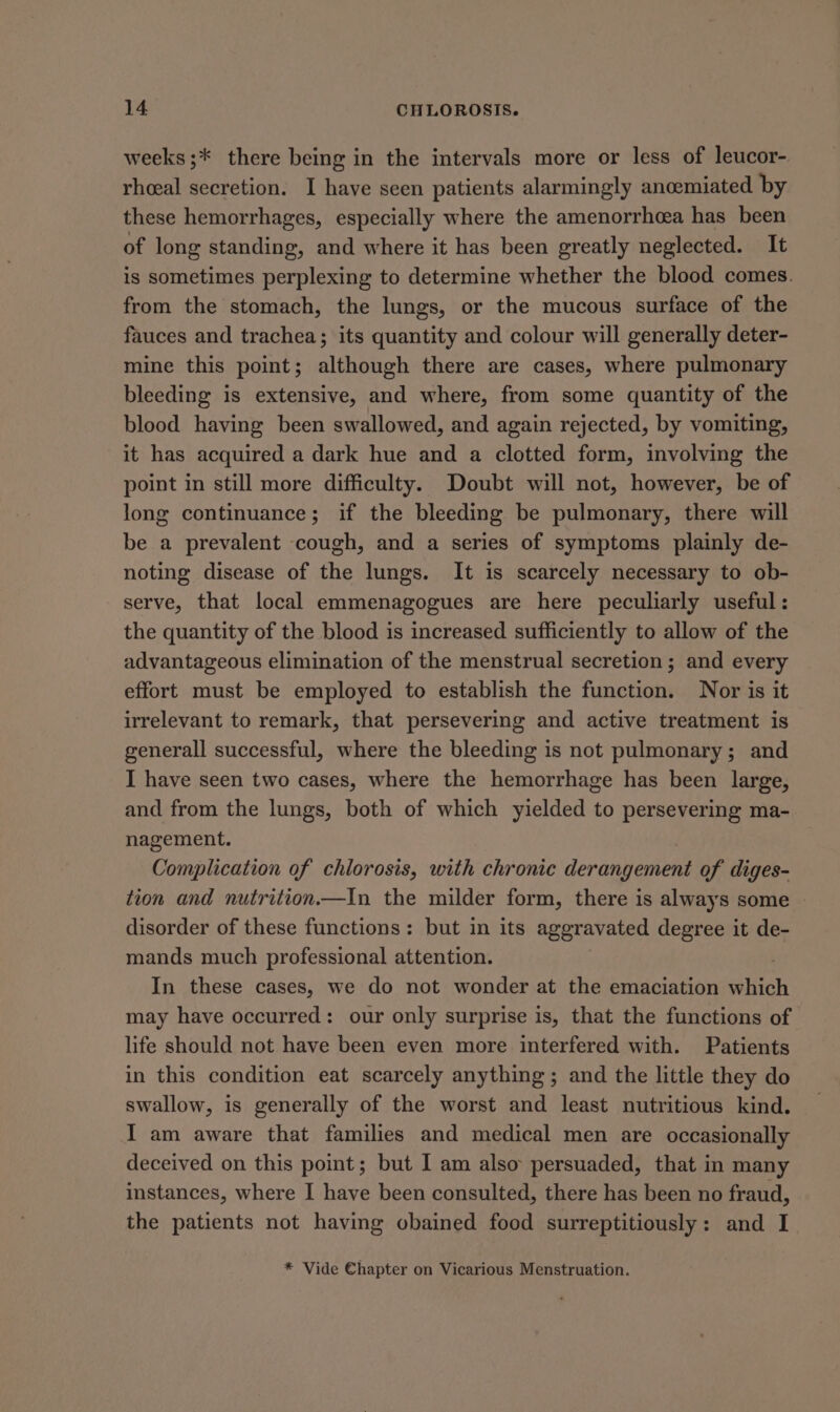 weeks ;* there being in the intervals more or less of leucor- rheeal secretion. I have seen patients alarmingly ancemiated by these hemorrhages, especially where the amenorrhea has been of long standing, and where it has been greatly neglected. It is sometimes perplexing to determine whether the blood comes. from the stomach, the lungs, or the mucous surface of the fauces and trachea; its quantity and colour will generally deter- mine this point; although there are cases, where pulmonary bleeding is extensive, and where, from some quantity of the blood having been swallowed, and again rejected, by vomiting, it has acquired a dark hue and a clotted form, involving the point in still more difficulty. Doubt will not, however, be of long continuance; if the bleeding be pulmonary, there will be a prevalent cough, and a series of symptoms plainly de- noting disease of the lungs. It is scarcely necessary to ob- serve, that local emmenagogues are here peculiarly useful: the quantity of the blood is increased sufficiently to allow of the advantageous elimination of the menstrual secretion; and every effort must be employed to establish the function. Nor is it irrelevant to remark, that persevering and active treatment is generall successful, where the bleeding is not pulmonary; and I have seen two cases, where the hemorrhage has been large, and from the lungs, both of which yielded to persevering ma- nagement. Complication of chlorosis, with chronic derangement of diges- tion and nutrition.—In the milder form, there is always some — disorder of these functions: but in its aggravated degree it de- mands much professional attention. : In these cases, we do not wonder at the emaciation which may have occurred: our only surprise is, that the functions of life should not have been even more interfered with. Patients in this condition eat scarcely anything; and the little they do swallow, is generally of the worst and least nutritious kind. I am aware that families and medical men are occasionally deceived on this point; but I am also persuaded, that in many instances, where I have been consulted, there has been no fraud, the patients not having obained food surreptitiously: and I * Vide €hapter on Vicarious Menstruation.